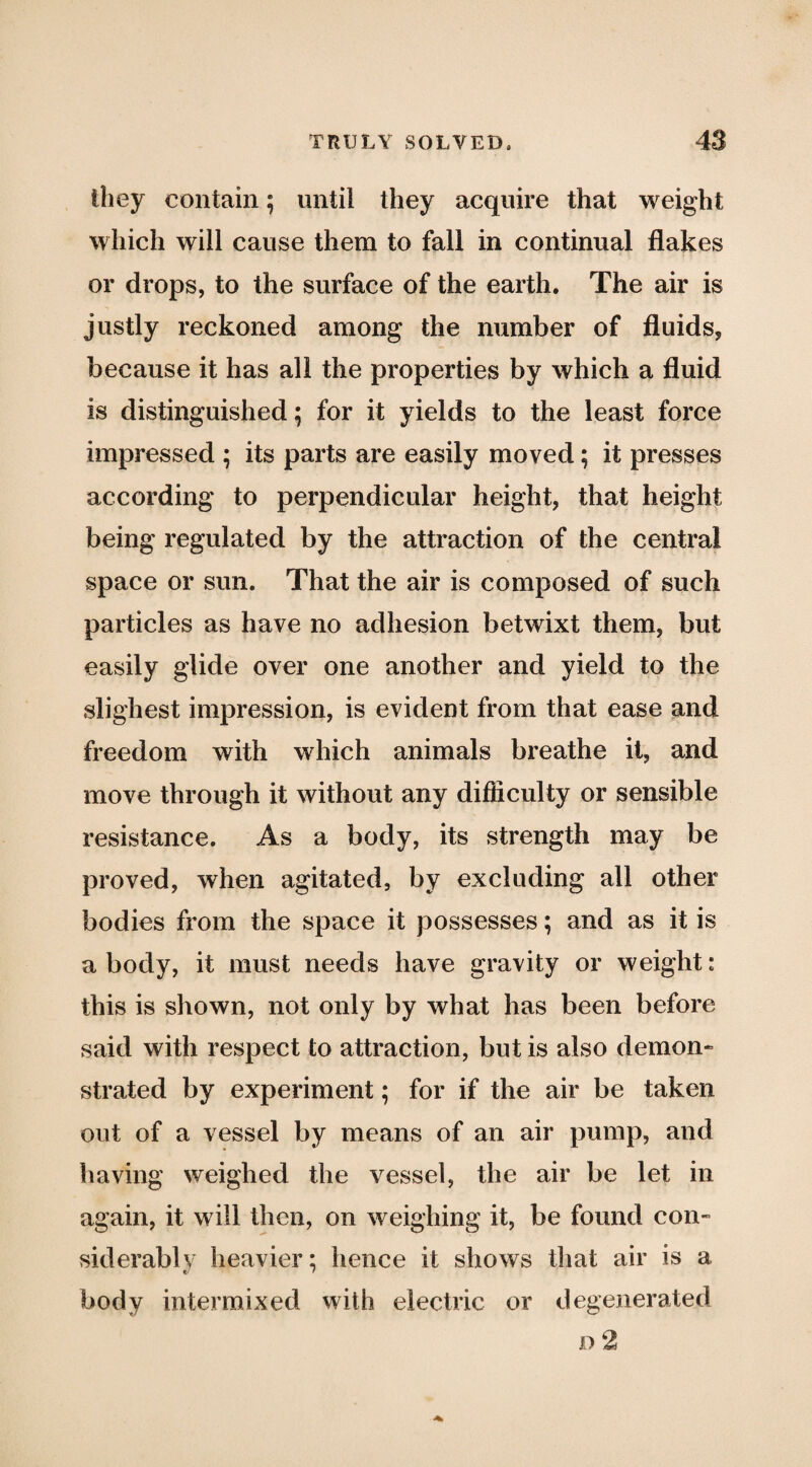 they contain; until they acquire that weight which will cause them to fall in continual flakes or drops, to the surface of the earth. The air is justly reckoned among the number of fluids, because it has all the properties by which a fluid is distinguished; for it yields to the least force impressed ; its parts are easily moved; it presses according to perpendicular height, that height being regulated by the attraction of the central space or sun. That the air is composed of such particles as have no adhesion betwixt them, but easily glide over one another and yield to the slighest impression, is evident from that ease and freedom with which animals breathe it, and move through it without any difficulty or sensible resistance. As a body, its strength may be proved, when agitated, by excluding all other bodies from the space it possesses; and as it is a body, it must needs have gravity or weight: this is shown, not only by what has been before said with respect to attraction, but is also demon¬ strated by experiment; for if the air be taken out of a vessel by means of an air pump, and having weighed the vessel, the air be let in again, it will then, on weighing it, be found con¬ siderably heavier; hence it shows that air is a body intermixed with electric or degenerated D 2