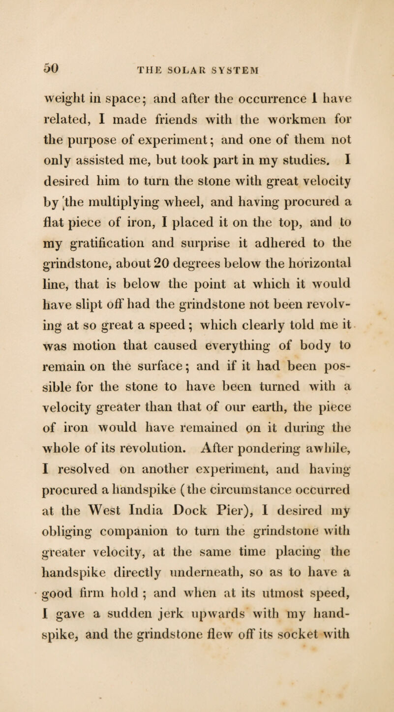 weight ill space; and after the occurrence 1 have related, I made friends with the workmen for the purpose of experiment; and one of them not only assisted me, but took part in my studies. I desired him to turn the stone with great velocity by [the multiplying wheel, and having procured a flat piece of iron, I placed it on the top, and to my gratification and surprise it adhered to the grindstone, about 20 degrees below the horizontal line, that is below the point at which it would have slipt off had the grindstone not been revolv¬ ing at so great a speed; which clearly told me it was motion that caused everything of body to remain on the surface; and if it had been pos¬ sible for the stone to have been turned with a velocity greater than that of our earth, the piece of iron would have remained on it during the whole of its revolution. After pondering awhile, I resolved on another experiment, and having procured a handspike (the circumstance occurred at the West India Dock Pier), 1 desired my obliging companion to turn the grindstone with greater velocity, at the same time placing the handspike directly underneath, so as to have a • good firm hold ; and when at its utmost speed, 1 gave a sudden jerk upwards with my hand¬ spike, and the grindstone flew off its socket with