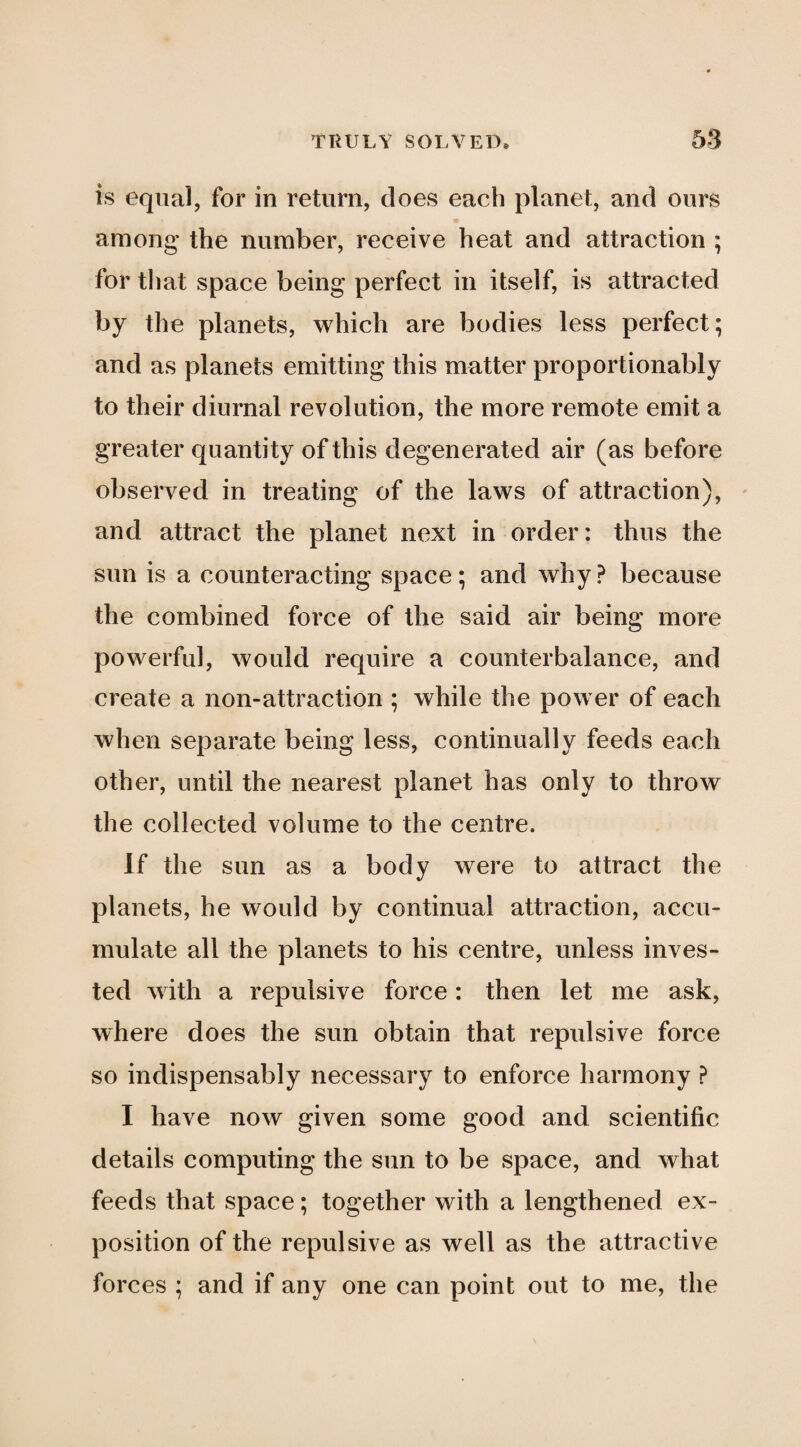 is equal, for in return, does each planet, and ours among the number, receive heat and attraction ; for that space being perfect in itself, is attracted by the planets, which are bodies less perfect; and as planets emitting this matter proportionably to their diurnal revolution, the more remote emit a greater quantity of this degenerated air (as before observed in treating of the laws of attraction), and attract the planet next in order: thus the sun is a counteracting space; and why? because the combined force of the said air being more powerful, would require a counterbalance, and create a non-attraction ; while the power of each when separate being less, continually feeds each other, until the nearest planet has only to throw the collected volume to the centre. If the sun as a body were to attract the planets, he would by continual attraction, accu¬ mulate all the planets to his centre, unless inves¬ ted with a repulsive force: then let me ask, where does the sun obtain that repulsive force so indispensably necessary to enforce harmony ? I have now given some good and scientific details computing the sun to be space, and what feeds that space; together with a lengthened ex¬ position of the repulsive as well as the attractive forces ; and if any one can point out to me, the