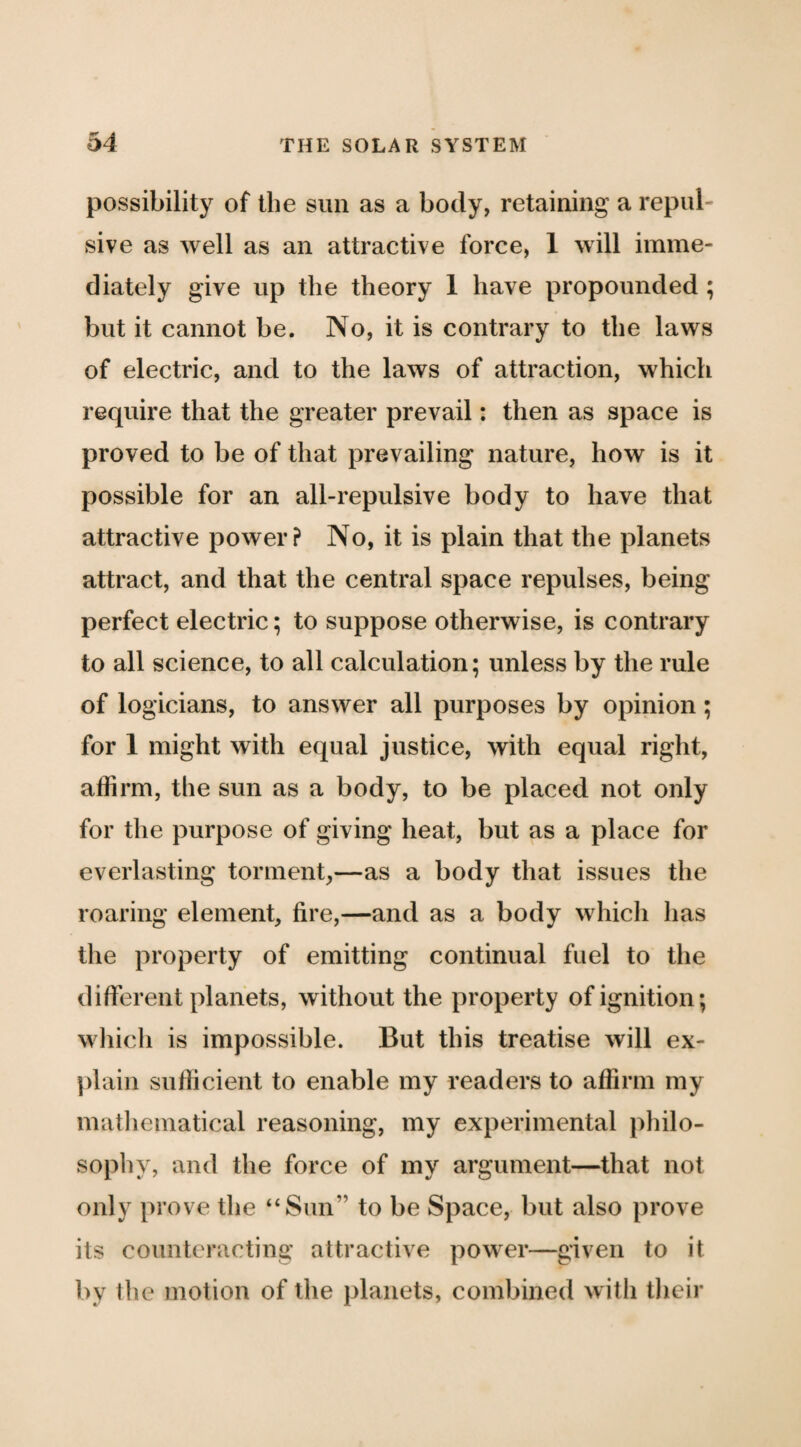 possibility of the sun as a body, retaining a repul¬ sive as well as an attractive force, 1 will imme¬ diately give up the theory 1 have propounded ; but it cannot be. No, it is contrary to the laws of electric, and to the laws of attraction, which require that the greater prevail: then as space is proved to be of that prevailing nature, how is it possible for an all-repulsive body to have that attractive power? No, it is plain that the planets attract, and that the central space repulses, being perfect electric; to suppose otherwise, is contrary to all science, to all calculation; unless by the rule of logicians, to answer all purposes by opinion; for 1 might with equal justice, with equal right, affirm, the sun as a body, to be placed not only for the purpose of giving heat, but as a place for everlasting torment,—as a body that issues the roaring element, fire,—and as a body which has the property of emitting continual fuel to the different planets, without the property of ignition; wliicli is impossible. But this treatise will ex¬ plain sufficient to enable my readers to affirm my matliematical reasoning, my experimental philo¬ sophy, and the force of my argument—that not only prove the “Sun” to be Space, but also prove its counteracting attractive power—given to it by the motion of the planets, combined with tlieir