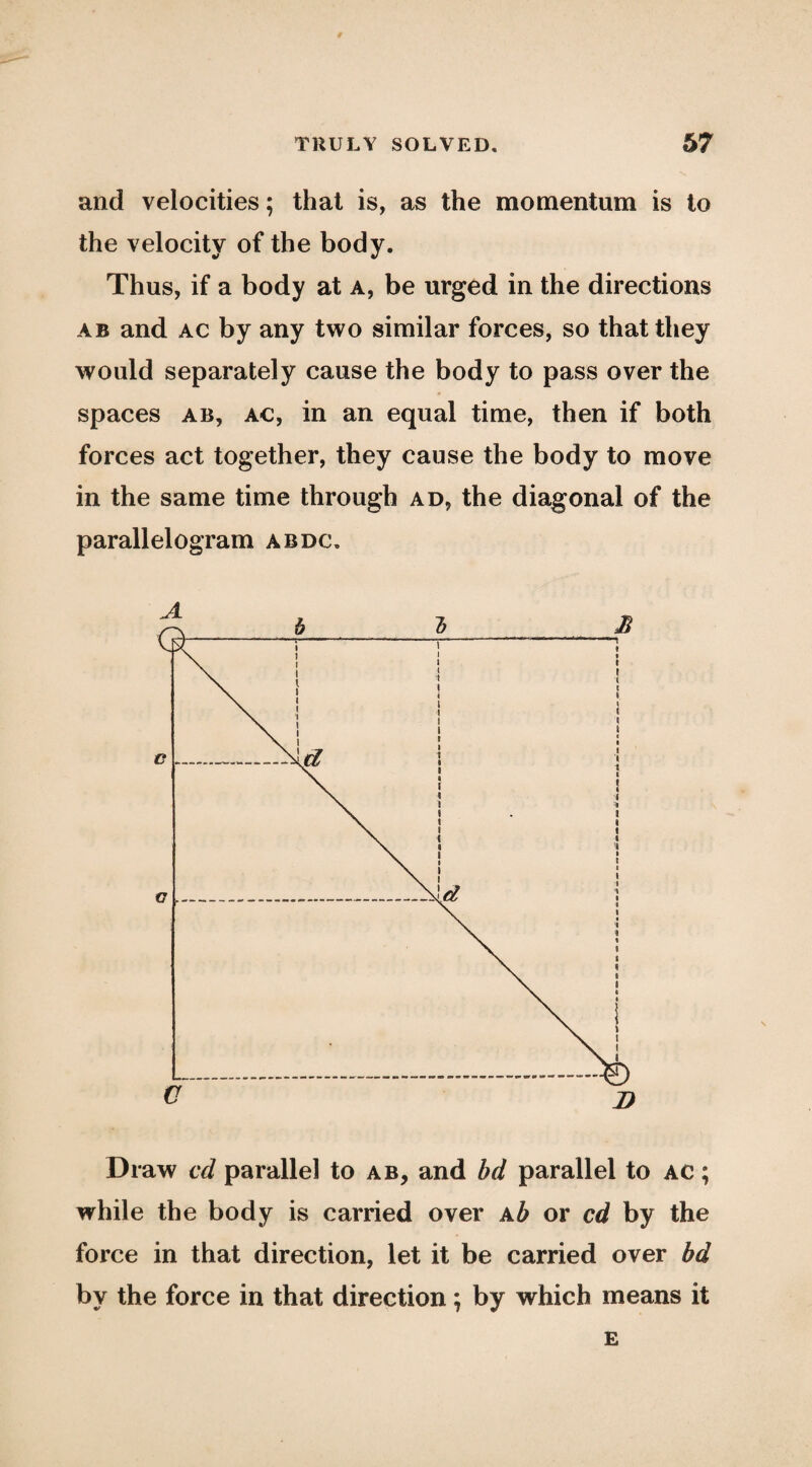 and velocities; that is, as the momentum is to the velocity of the body. Thus, if a body at a, be urged in the directions AB and AC by any two similar forces, so that they would separately cause the body to pass over the spaces AB, AC, in an equal time, then if both forces act together, they cause the body to move in the same time through ad, the diagonal of the parallelogram abdc. Draw cd parallel to ab, and bd parallel to ac ; while the body is carried over Kb or cd by the force in that direction, let it be carried over bd by the force in that direction; by which means it £