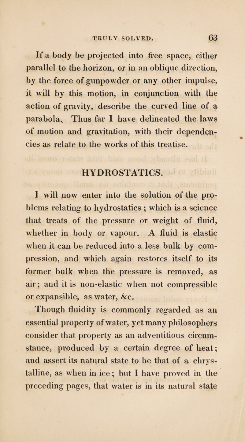 If a body be projected into free space, either parallel to the horizon, or in an oblique direction, by the force of gunpowder or any other impulse, it will by this motion, in conjunction with the action of gravity, describe the curved line of a parabola.. Thus far I have delineated the laws of motion and gravitation, with their dependen¬ cies as relate to the works of this treatise. HYDROSTATICS. 1 wdll now enter into the solution of the pro¬ blems relating to hydrostatics ; which is a science that treats of the pressure or weight of fluid, whether in body or vapour. A fluid is elastic when it can be reduced into a less bulk by com¬ pression, and which again restores itself to its former bulk when the pressure is removed, as air; and it is non-elastic when not compressible or expansible, as water, &c. Though fluidity is commonly regarded as an essential property of water, yet many philosophers consider that property as an adventitious circum¬ stance, produced by a certain degree of heat; and assert its natural state to be that of a chrys- talline, as when in ice; but I have proved in the preceding pages, that water is in its natural state