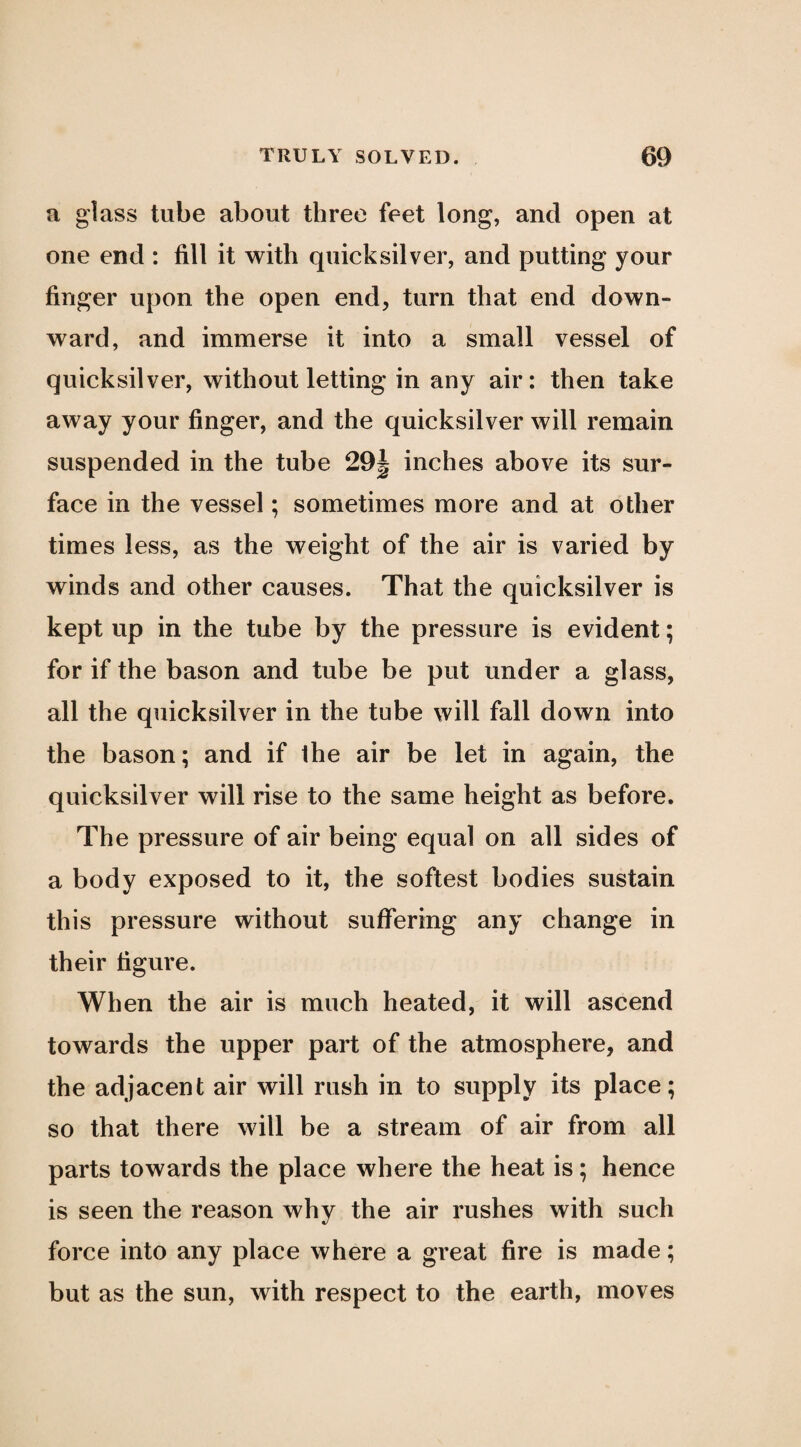 a glass tube about three feet long, and open at one end : fill it with quicksilver, and putting your finger upon the open end, turn that end down¬ ward, and immerse it into a small vessel of quicksilver, without letting in any air: then take away your finger, and the quicksilver will remain suspended in the tube 29| inches above its sur¬ face in the vessel; sometimes more and at other times less, as the weight of the air is varied by winds and other causes. That the quicksilver is kept up in the tube by the pressure is evident; for if the bason and tube be put under a glass, all the quicksilver in the tube will fall down into the bason; and if Ihe air be let in again, the quicksilver will rise to the same height as before. The pressure of air being equal on all sides of a body exposed to it, the softest bodies sustain this pressure without suffering any change in their figure. When the air is much heated, it will ascend towards the upper part of the atmosphere, and the adjacent air will rush in to supply its place; so that there will be a stream of air from all parts towards the place where the heat is; hence is seen the reason why the air rushes with such force into any place where a great fire is made; but as the sun, with respect to the earth, moves
