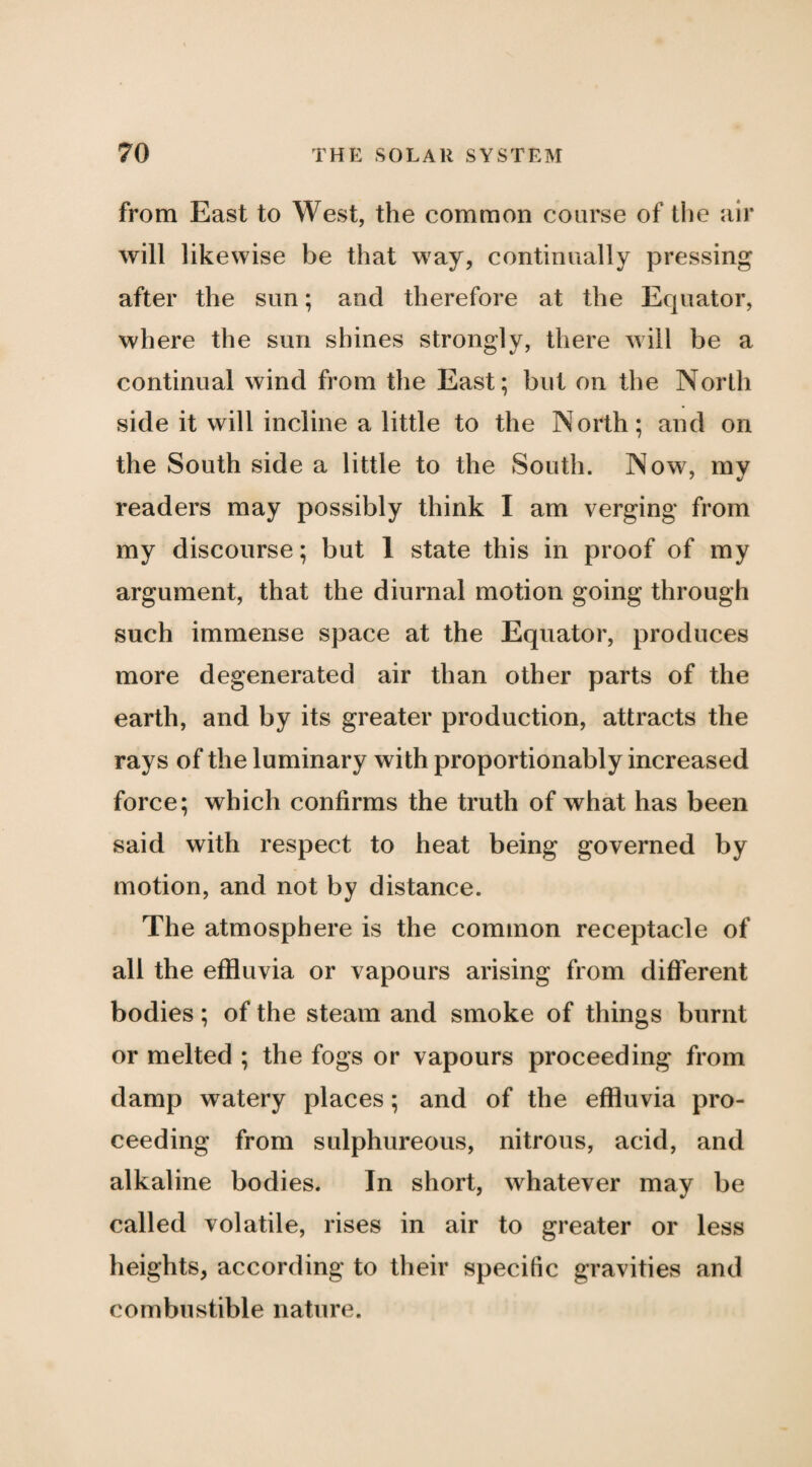 from East to West, the common course of the air will likewise be that way, continually pressing after the sun; and therefore at the Equator, where the sun shines strongly, there will be a continual wind from the East; but on the North side it will incline a little to the North; and on the South side a little to the South. Now, my readers may possibly think I am verging from my discourse; but 1 state this in proof of my argument, that the diurnal motion going through such immense space at the Equator, produces more degenerated air than other parts of the earth, and by its greater production, attracts the rays of the luminary with proportionably increased force; which confirms the truth of what has been said with respect to heat being governed by motion, and not by distance. The atmosphere is the common receptacle of all the effluvia or vapours arising from different bodies; of the steam and smoke of things burnt or melted ; the fogs or vapours proceeding from damp watery places; and of the effluvia pro¬ ceeding from sulphureous, nitrous, acid, and alkaline bodies. In short, whatever may be called volatile, rises in air to greater or less heights, according to their specific gravities and combustible nature.