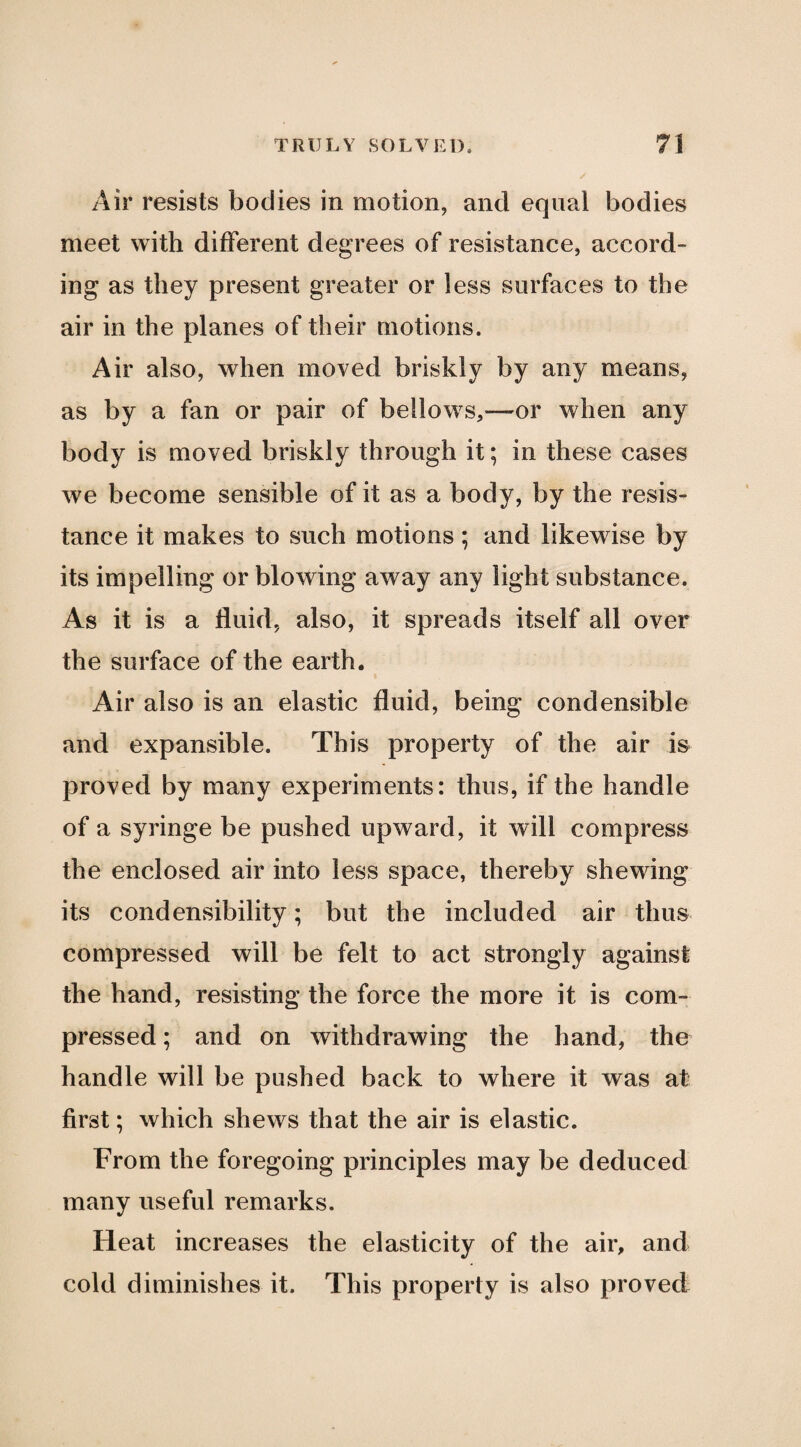 Air resists bodies in motion, and equal bodies meet with different degrees of resistance, accord¬ ing as they present greater or less surfaces to the air in the planes of their motions. Air also, when moved briskly by any means, as by a fan or pair of bellows,—or when any body is moved briskly through it; in these cases we become sensible of it as a body, by the resis¬ tance it makes to such motions; and likewise by its impelling or blowing away any light substance. As it is a fluid, also, it spreads itself all over the surface of the earth. Air also is an elastic fluid, being condensible and expansible. This property of the air m proved by many experiments: thus, if the handle of a syringe be pushed upward, it will compress the enclosed air into less space, thereby shewing its condensibility; but the included air thus compressed will be felt to act strongly against the hand, resisting the force the more it is com¬ pressed ; and on withdrawing the hand, the handle will be pushed back to where it was at first; which shews that the air is elastic. From the foregoing principles may be deduced many useful remarks. Heat increases the elasticity of the air, and cold diminishes it. This property is also proved
