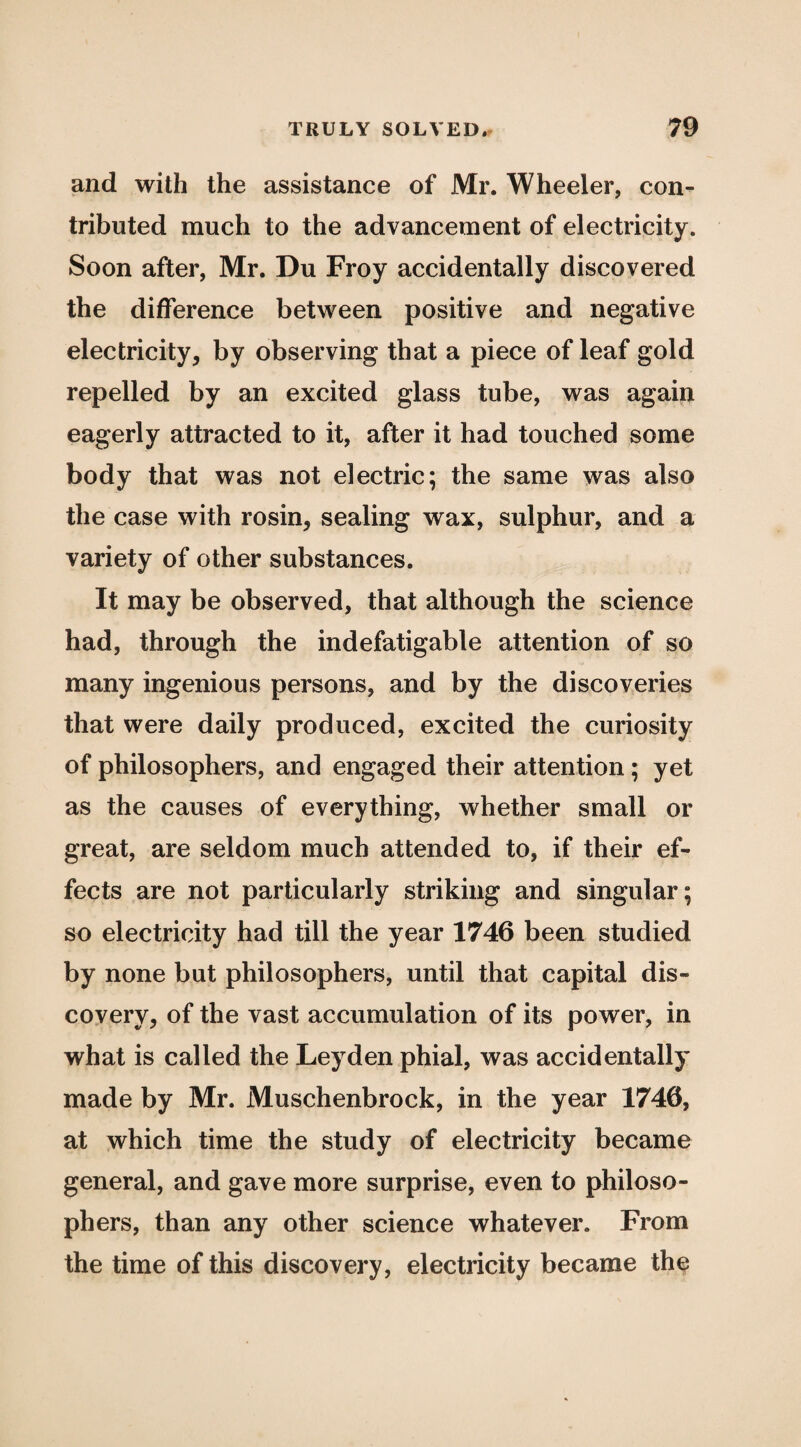 and with the assistance of Mr. Wheeler, con¬ tributed much to the advancement of electricity. Soon after, Mr. Du Froy accidentally discovered the difference between positive and negative electricity, by observing that a piece of leaf gold repelled by an excited glass tube, was again eagerly attracted to it, after it had touched some body that was not electric; the same was also the case with rosin, sealing wax, sulphur, and a variety of other substances. It may be observed, that although the science had, through the indefatigable attention of so many ingenious persons, and by the discoveries that were daily produced, excited the curiosity of philosophers, and engaged their attention; yet as the causes of everything, whether small or great, are seldom much attended to, if their ef¬ fects are not particularly striking and singular; so electricity had till the year 1746 been studied by none but philosophers, until that capital dis¬ covery, of the vast accumulation of its power, in what is called the Leyden phial, was accidentally made by Mr. Muschenbrock, in the year 1746, at which time the study of electricity became general, and gave more surprise, even to philoso¬ phers, than any other science whatever. From the time of this discovery, electricity became the