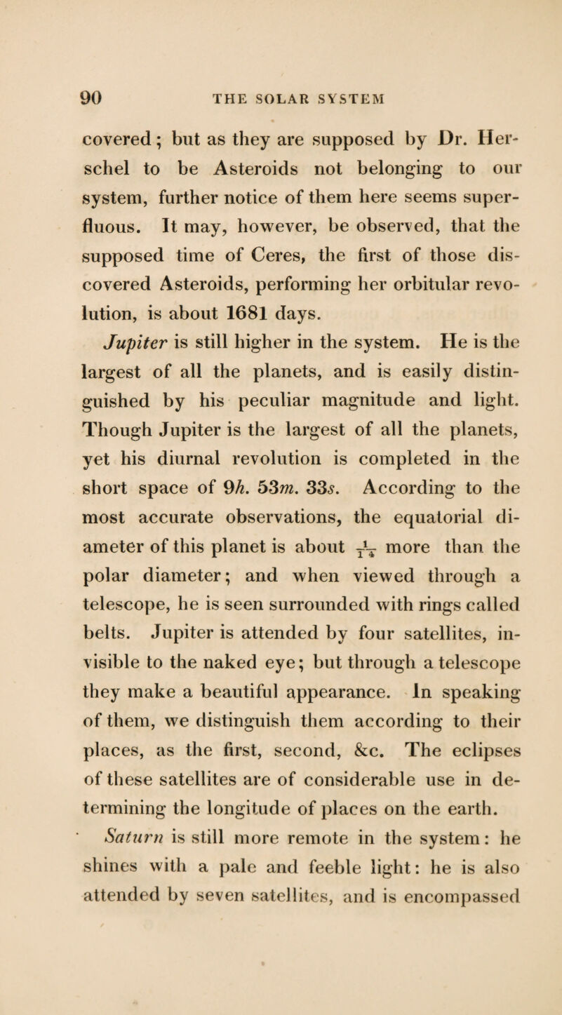 covered; but as they are supposed by Dr. Her- schel to be Asteroids not belonging to our system, further notice of them here seems super¬ fluous. It may, however, be observed, that the supposed time of Ceres, the first of those dis¬ covered Asteroids, performing her orbitular revo¬ lution, is about 1681 days. Jupiter is still higher in the system. He is the largest of all the planets, and is easily distin¬ guished by his peculiar magnitude and light. Though Jupiter is the largest of all the planets, yet his diurnal revolution is completed in the short space of 9A. 53m. 33^. According to the most accurate observations, the equatorial di¬ ameter of this planet is about niore than the polar diameter; and when viewed through a telescope, he is seen surrounded with rings called belts. Jupiter is attended by four satellites, in¬ visible to the naked eye; but through a telescope they make a beautiful appearance. ^ In speaking of them, we distinguish them according to their places, as the first, second, &c. The eclipses of these satellites are of considerable use in de¬ termining the longitude of places on the earth. Saturn is still more remote in the system: he shines with a pale and feeble light: he is also attended by seven satellites, and is encompassed