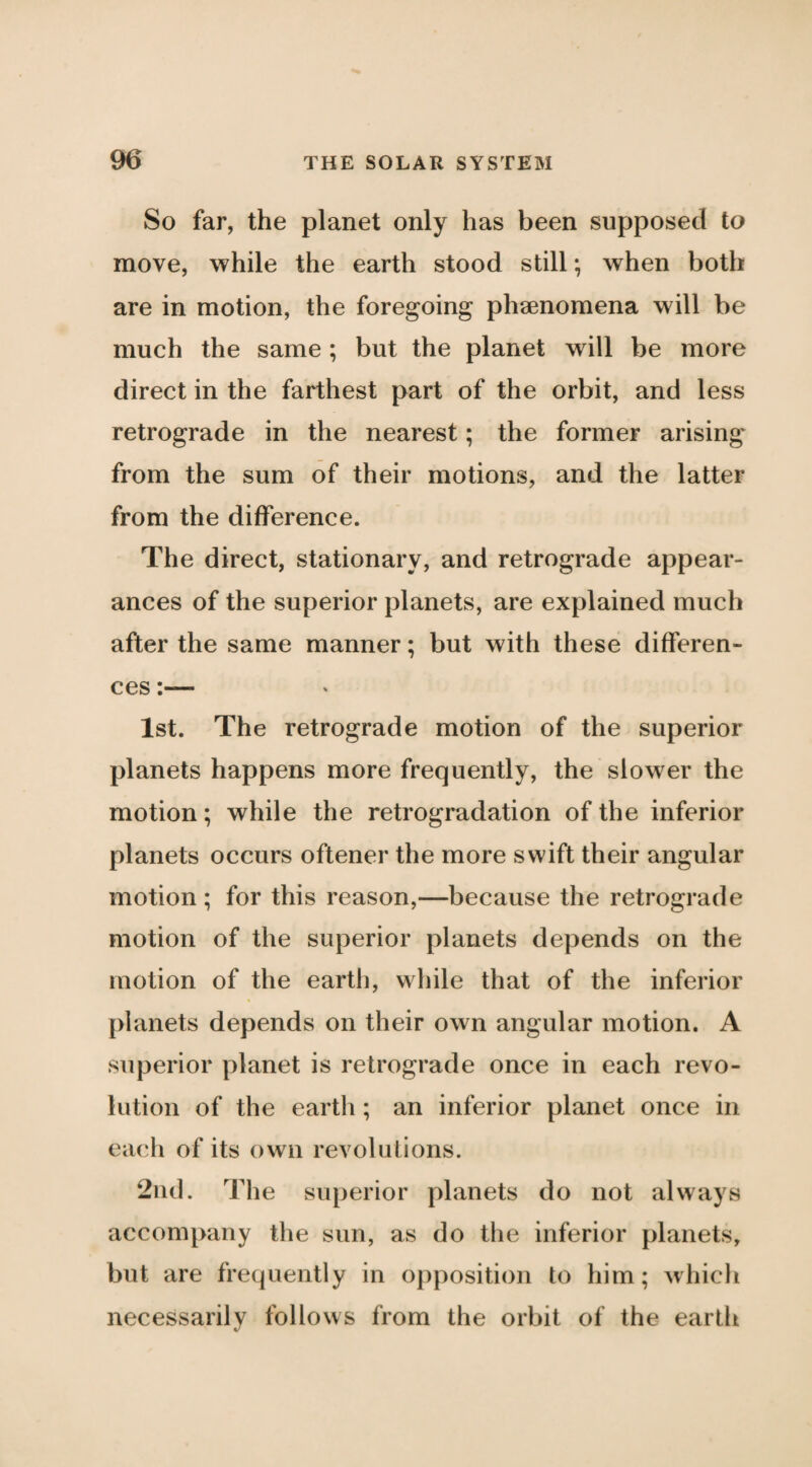 So far, the planet only has been supposed to move, while the earth stood still; when both are in motion, the foregoing phaenomena will be much the same; but the planet will be more direct in the farthest part of the orbit, and less retrograde in the nearest; the former arising* from the sum of their motions, and the latter from the difference. The direct, stationary, and retrograde appear¬ ances of the superior planets, are explained much after the same manner; but with these differen¬ ces :— 1st. The retrograde motion of the superior planets happens more frequently, the slower the motion; while the retrogradation of the inferior planets occurs oftener the more swift their angular motion ; for this reason,—because the retrograde motion of the superior planets depends on the motion of the earth, while that of the inferior planets depends on their own angular motion. A superior planet is retrograde once in each revo¬ lution of the eartli; an inferior planet once in each of its own revolutions. 2iid. The superior planets do not always accompany the sun, as do the inferior planets, but are frequently in oi)position to him; which necessarily follows from the orbit of the earth