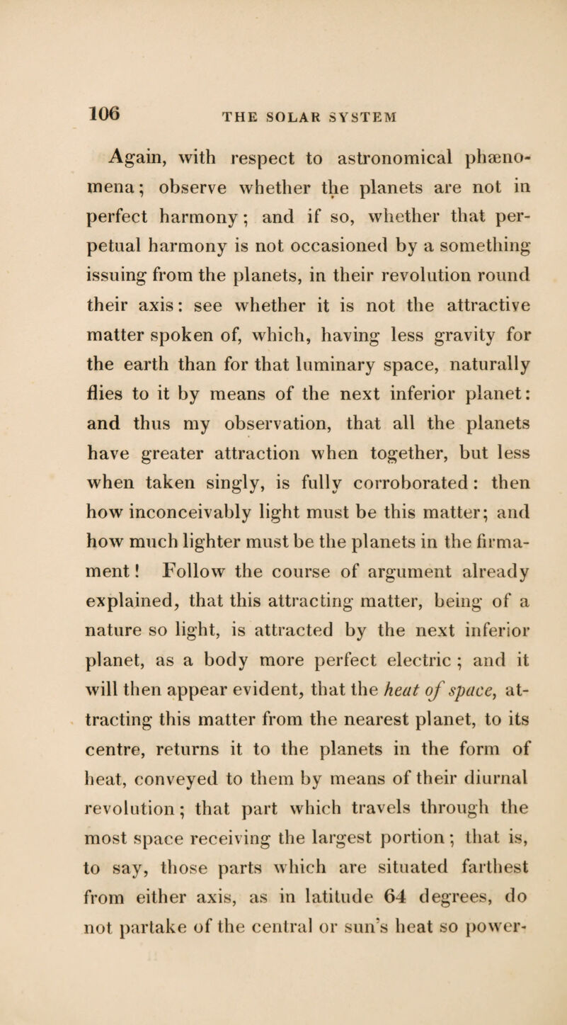 Again, with respect to astronomical phieno- mena; observe whether the planets are not in perfect harmony; and if so, whether that per¬ petual harmony is not occasioned by a something issuing from the planets, in their revolution round their axis: see whether it is not the attractive matter spoken of, which, having less gravity for the earth than for that luminary space, naturally flies to it by means of the next inferior planet: and thus my observation, that all the planets have greater attraction when together, but less when taken singly, is fully corroborated : then how inconceivably light must be this matter; and how much lighter must be the planets in the firma¬ ment ! Follow the course of argument already explained, that this attracting matter, being of a nature so light, is attracted by the next inferior planet, as a body more perfect electric ; and it will then appear evident, that the heat of space^ at¬ tracting this matter from the nearest planet, to its centre, returns it to the planets in the form of heat, conveyed to them by means of their diurnal revolution; that part which travels through the most space receiving the largest portion; that is, to say, those parts which are situated farthest from either axis, as in latitude 64 degrees, do not partake of the central or sun’s heat so })Ower-