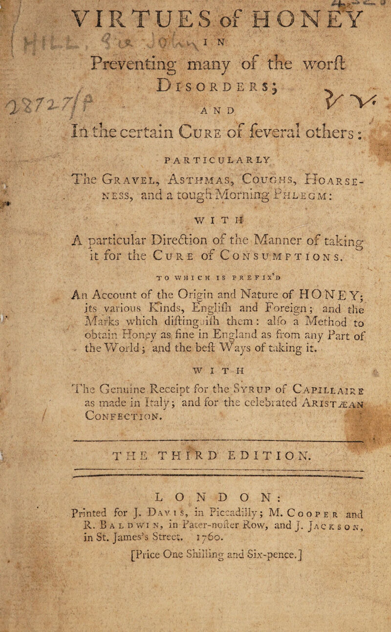 VIRTUES of HONEY IN Preventing many of the word Disorders; O /% ■ / , A N D In the certain Cure of feveral others: PARTICULARLY The Gravel, Asthmas, Coughs, Hoarse- ness, and a tough Morning Phlegm: WITH A particular Diredllon of the Manner of taking it for the Cure of Consumptions. TO WHICH IS PREFI x’d An Account of the Origin and Nature of HONEY; its various Kinds, Englifh and Foreign; and the Marks which diking uifli them: alfo a Method to obtain Honey as line in England as from any Fart of the Warid; a,nd the belt Ways of taking it. WITH The Genuine Receipt for the Syrup of Capillaire as made in Italy; and for the celebrated Aristaan Confection. ■ 5 T HE T H fk D EDITION. LONDON: printed for J. Davis, in Piccadilly; M.Cooper and R. Baldwin, in Pacer-nofier Row, and J. Jackson, in St. James’s Street. 1760. [Price One Shilling and Six-pence.]