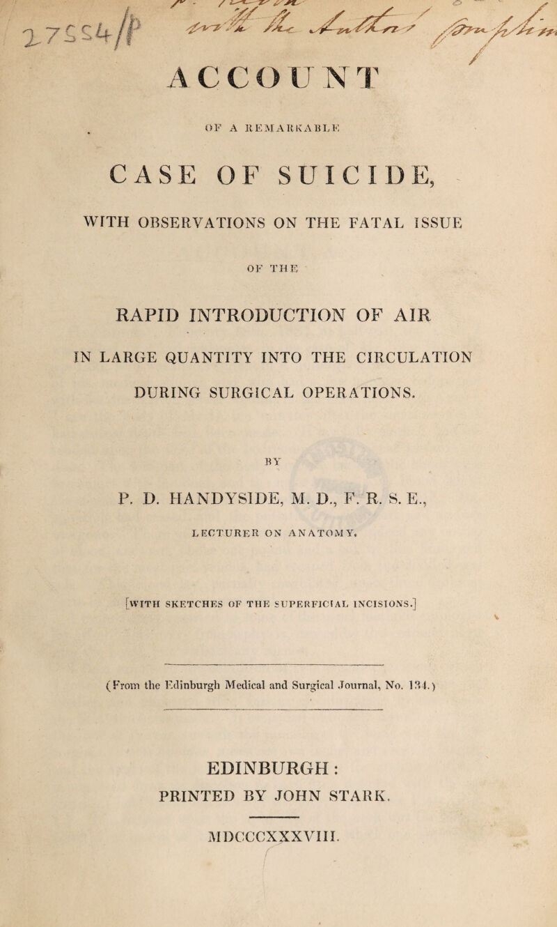 OF A REMARKABLE CASE OF SUICIDE, - WITH OBSERVATIONS ON THE FATAL ISSUE OF THE RAPID INTRODUCTION OF AIR IN LARGE QUANTITY INTO THE CIRCULATION DURING SURGICAL OPERATIONS. BY P. D. HANDYSIDE, M. D., F. R. S. E., lecturer on anatomy. [with sketches of the superficial incisions.] (From the Edinburgh Medical and Surgical Journal, No. 134.) EDINBURGH : PRINTED BY JOHN STARK. MDCCCXXXVIII.