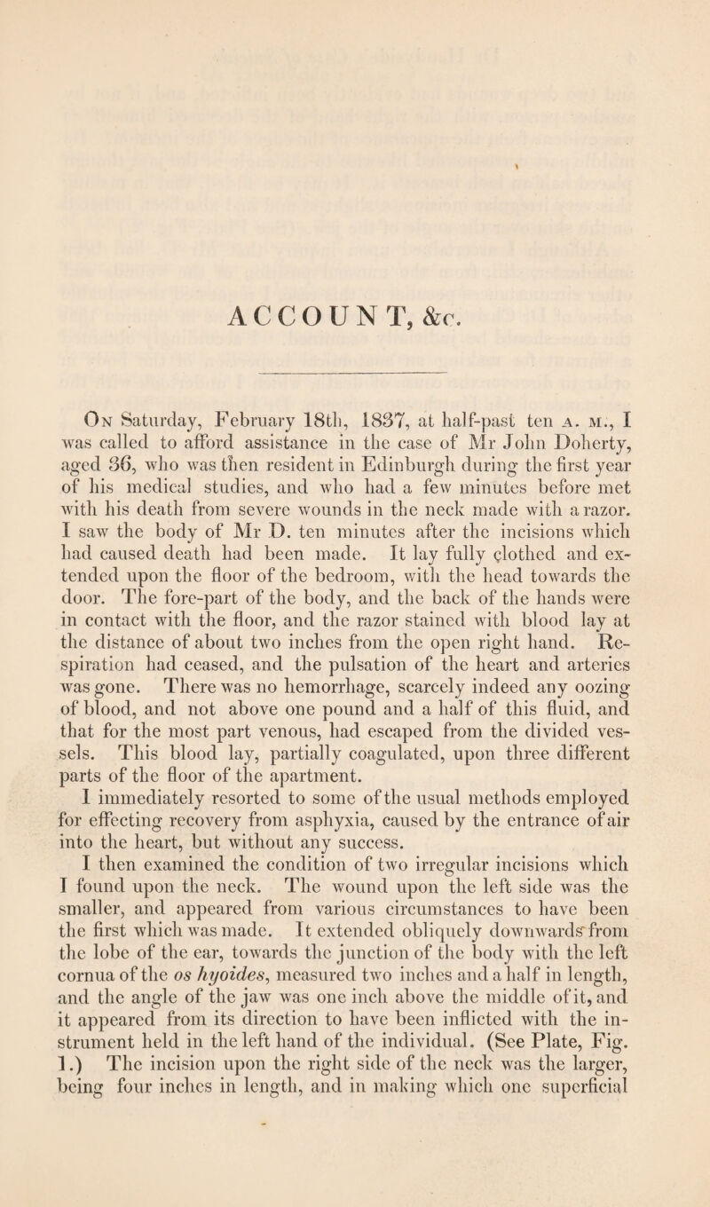 ACCOUN T, &c. On Saturday, February 18th, 1887, at half-past ten a. m., I was called to afford assistance in the case of Mr John Doherty, aged 36, who was then resident in Edinburgh during the first year of his medical studies, and who had a few minutes before met with his death from severe wounds in the neck made with a razor. I saw the body of Mr D. ten minutes after the incisions which had caused death had been made. It lay fully clothed and ex¬ tended upon the floor of the bedroom, with the head towards the door. The fore-part of the body, and the back of the hands were in contact with the floor, and the razor stained with blood lay at the distance of about two inches from the open right hand. Re¬ spiration had ceased, and the pulsation of the heart and arteries was gone. There was no hemorrhage, scarcely indeed any oozing of blood, and not above one pound and a half of this fluid, and that for the most part venous, had escaped from the divided ves¬ sels. This blood lay, partially coagulated, upon three different parts of the floor of the apartment. 1 immediately resorted to some of the usual methods empl oyed for effecting recovery from asphyxia, caused by the entrance of air into the heart, but without any success. I then examined the condition of two irregular incisions which I found upon the neck. The wound upon the left side was the smaller, and appeared from various circumstances to have been the first which was made. It extended obliquely downwards'from the lobe of the ear, towards the junction of the body with the left cornua of the os hyoides, measured two inches and a half in length, and the angle of the jaw was one inch above the middle of it, and it appeared from its direction to have been inflicted with the in¬ strument held in the left hand of the individual. (See Plate, Fig. 1.) The incision upon the right side of the neck was the larger, being four inches in length, and in making which one superficial