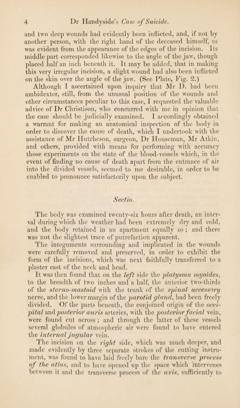 and two deep wounds had evidently been inflicted, and, if not by another person, with the right hand of the deceased himself, as was evident from the appearance of the edges of the incision. Its middle part corresponded likewise to the angle of the jaw, though placed half an inch beneath it. It may be added, that in making this very irregular incision, a slight wound had also been inflicted on the skin over the angle of the jaw. (See Plate, Fig. 2.) Although I ascertained upon inquiry that Mr D. had been ambidexter, still, from the unusual position of the wounds and other circumstances peculiar to this case, I requested the valuable advice of Dr Christison, who concurred with me in opinion that the case should be judicially examined. I accordingly obtained a warrant for making an anatomical inspection of the body in order to discover the cause of death, which I undertook with the assistance of Mr Hutcheson, surgeon, Dr Houseman, Mr Atkin, and others, provided with means for performing with accuracy those experiments on the state of the blood-vessels wdiich, in the event of finding no cause of death apart from the entrance of air into the divided vessels, seemed to me desirable, in order to be enabled to pronounce satisfactorily upon the subject. Sectto. The body was examined twenty-six hours after death, an inter¬ val during which the weather had been extremely dry and cold, and the body retained in an apartment equally so ; and there was not the slightest trace of putrefaction apparent. The integuments surrounding and implicated in the wounds wrere carefully removed and preserved, in order to exhibit the form of the incisions, which wras next faithfully transferred to a plaster cast of the neck and head. It was then found that on the left side the platysma myoides, to the breadth, of twro inches and a half, the anterior two-thirds of the sterno-mastoid with the trunk of the spinal accessory nerve, and the lower margin of the parotid gland, had been freely divided. Of the parts beneath, the conjoined origin of the occi¬ pital and posterior auris arteries, with the posterior facial vein, were found cut across ; and through the latter of these vessels several globules of atmospheric air were found to have entered the internal jugular vein. The incision on the right side, which was much deeper, and made evidently by three separate strokes of the cutting instru¬ ment, wras found to have laid freely bare the transverse process of the atlas, and to have opened up the space which intervenes between it and the transverse process of the avis, suffieientlv to