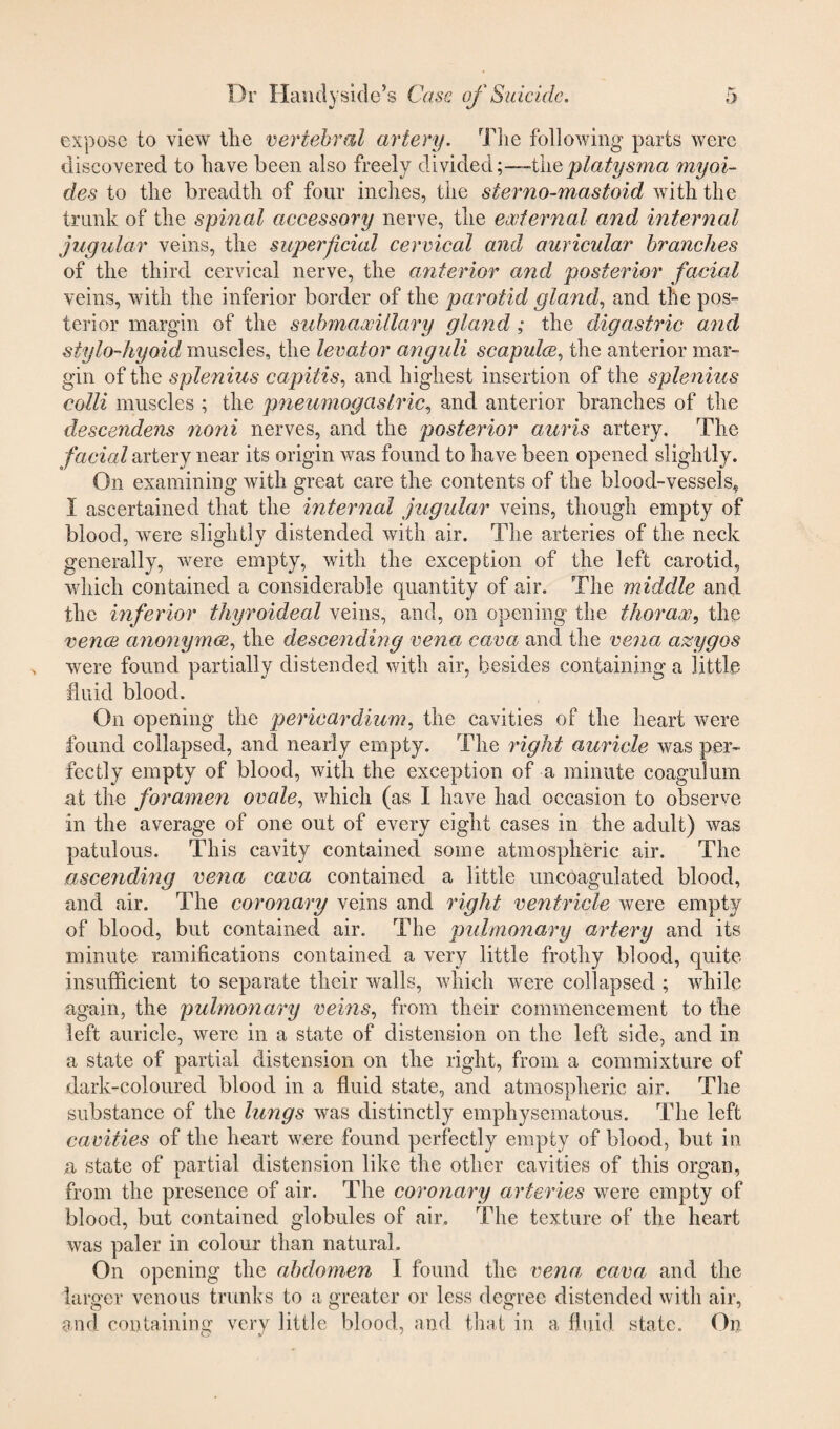 expose to view the vertebral artery. The following parts were discovered to have been also freely dividedthe platysma my ai¬ des to the breadth of four inches, the sterno-mastoid with the trunk of the spinal accessory nerve, the external and internal jugular veins, the superficial cervical and auricular branches of the third cervical nerve, the anterior and posterior facial veins, with the inferior border of the parotid gland, and the pos¬ terior margin of the submaxillary gland ; the digastric and stylo-hyoid muscles, the levator anguli scapula, the anterior mar¬ gin of the splenius capitis, and highest insertion of the splenius colli muscles ; the pneumogastric^ and anterior branches of the descendens noni nerves, and the posterior auris artery. The facial artery near its origin was found to have been opened slightly. On examining with great care the contents of the blood-vessels, 1 ascertained that the internal jugular veins, though empty of blood, were slightly distended with air. The arteries of the neck generally, were empty, with the exception of the left carotid, which contained a considerable quantity of air. The middle and the inferior thyroideal veins, and, on opening the thorax, the veuve anonymee, the descending vena cava and the vena azygos were found partially distended with air, besides containing a little fluid blood. On opening the pericardium, the cavities of the heart were found collapsed, and nearly empty. The right auricle was per¬ fectly empty of blood, with the exception of a minute coagulum at the foramen ovale, which (as I have had occasion to observe in the average of one out of every eight cases in the adult) was patulous. This cavity contained some atmospheric air. The ascending vena cava contained a little uncoagulated blood, and air. The coronary veins and right ventricle were empty of blood, but contained air. The pulmonary artery and its minute ramifications contained a very little frothy blood, quite insufficient to separate their walls, which were collapsed ; while again, the pulmonary veins, from their commencement to the left auricle, were in a state of distension on the left side, and in a state of partial distension on the right, from a commixture of dark-coloured blood in a fluid state, and atmospheric air. The substance of the lungs was distinctly emphysematous. The left cavities of the heart were found perfectly empty of blood, but in a state of partial distension like the other cavities of this organ, from the presence of air. The coronary arteries were empty of blood, but contained globules of air. The texture of the heart was paler in colour than natural. On opening the abdomen I found the vena cava and the larger venous trunks to a greater or less degree distended with air, and containing very little blood, and that in a fluid state. On