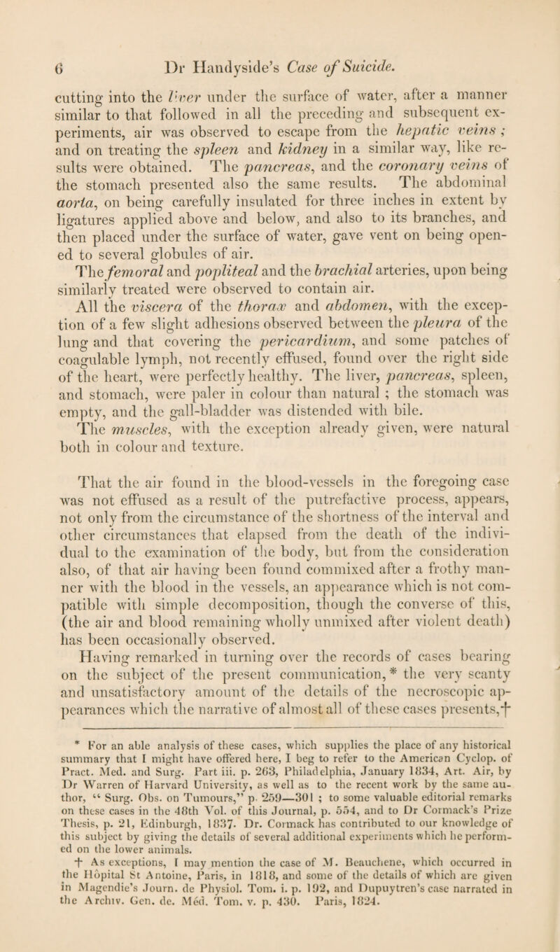 cutting into the liver under the surface of water, after a manner similar to that followed in all the preceding and subsequent ex¬ periments, air was observed to escape from the hepatic veins ; and on treating the spleen and kidney in a similar way, like re¬ sults were obtained. The pancreas, and the coronary veins of the stomach presented also the same results. The abdominal aorta, on being carefully insulated for three inches in extent by ligatures applied above and below, and also to its branches, and then placed under the surface of water, gave vent on being open¬ ed to several globules of air. Thq femoral and popliteal and the brachial arteries, upon being similarly treated were observed to contain air. All the viscera of the thorax and abdomen, with the excep¬ tion of a few slight adhesions observed between the pleura of the lung and that covering the pericardium, and some patches of coagulable lymph, not recently effused, found over the right side of the heart, were perfectly healthy. The liver, pancreas, spleen, and stomach, were paler in colour than natural ; the stomach was empty, and the gall-bladder was distended with bile. The muscles, with the exception already given, were natural both in colour and texture. That the air found in the blood-vessels in the foregoing case was not effused as a result of the putrefactive process, appears, not only from the circumstance of the shortness of the interval and other circumstances that elapsed from the death of the indivi¬ dual to the examination of the body, but from the consideration also, of that air having been found commixed after a frothy man¬ ner with the blood in the vessels, an appearance which is not com¬ patible with simple decomposition, though the converse of this, (the air and blood remaining wholly unmixed after violent death) has been occasionally observed. Having remarked in turning over the records of cases bearing on the subject of the present communication, * the very scanty and unsatisfactory amount of the details of the necroscopic ap¬ pearances which the narrative of almost all of these cases presents, j* * For an able analysis of these cases, which supplies the place of any historical summary that I might have offered here, I beg to refer to the American Cyclop, of Pract. Med. and Surg. Part iii. p. 203, Philadelphia, January 1834, Art. Air, by Dr Warren of Harvard University, as well as to the recent work by the same au¬ thor, “ Surg. Obs. on Tumours,” p 259—301 ; to some valuable editorial remarks on these cases in the 48th Vol. of this Journal, p. 554, and to Dr Cormack's Prize Thesis, p. 21, Edinburgh, 1837- Dr. Cormack has contributed to our knowledge of this subject by giving the details of several additional experiments which he perform¬ ed on the lower animals. -f- As exceptions, I may mention the case of M. Beauchene, which occurred in the Ilopital St Antoine, Paris, in 1818, and some of the details of which are given in Magendie’s Journ. de Physiol. Tom. i. p. 192, and Dupuytren’s case narrated in the Archiv. Gen. de. Med. Tom. v. p. 430. Paris, 1824.