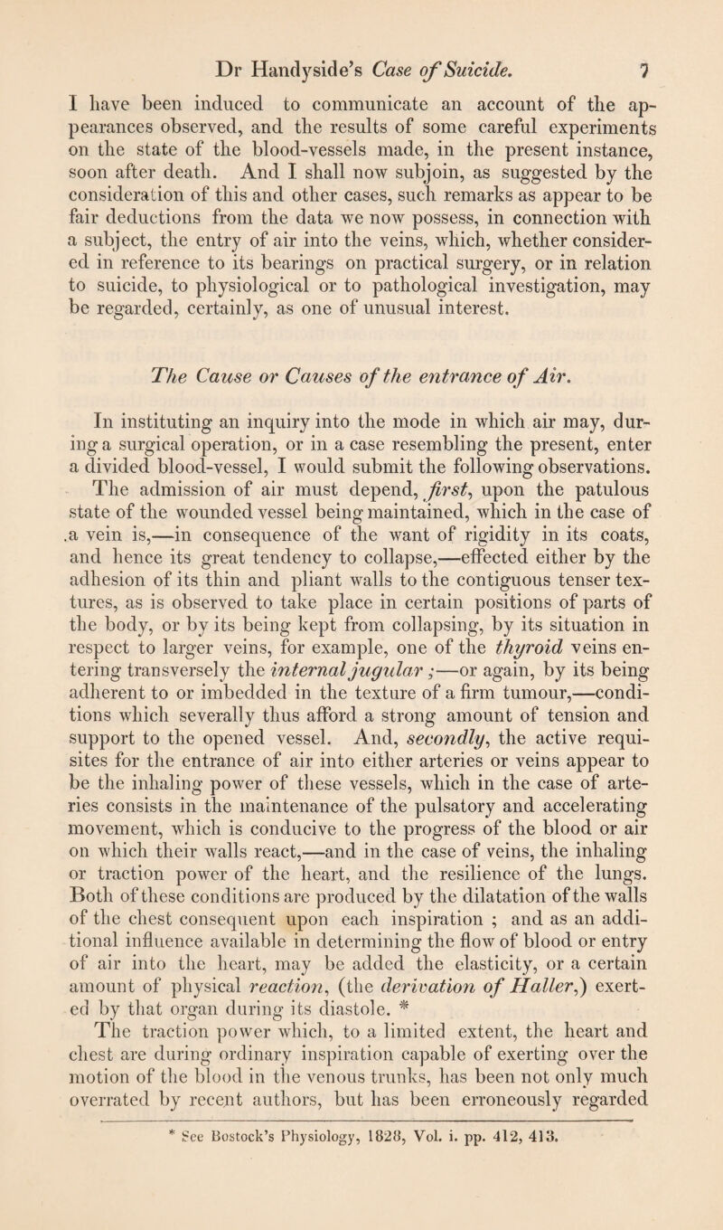 I have been induced to communicate an account of the ap¬ pearances observed, and the results of some careful experiments on the state of the blood-vessels made, in the present instance, soon after death. And I shall now subjoin, as suggested by the consideration of this and other cases, such remarks as appear to be fair deductions from the data we now possess, in connection with a subject, the entry of air into the veins, which, whether consider¬ ed in reference to its bearings on practical surgery, or in relation to suicide, to physiological or to pathological investigation, may be regarded, certainly, as one of unusual interest. The Cause or Causes of the entrance of Air. In instituting an inquiry into the mode in which air may, dur¬ ing a surgical operation, or in a case resembling the present, enter a divided blood-vessel, I would submit the following observations. The admission of air must depend, first, upon the patulous state of the wounded vessel being maintained, which in the case of .a vein is,—in consequence of the want of rigidity in its coats, and hence its great tendency to collapse,—effected either by the adhesion of its thin and pliant walls to the contiguous tenser tex¬ tures, as is observed to take place in certain positions of parts of the body, or by its being kept from collapsing, by its situation in respect to larger veins, for example, one of the thyroid veins en¬ tering transversely the internal jugular;—or again, by its being adherent to or imbedded in the texture of a firm tumour,—condi¬ tions which severally thus afford a strong amount of tension and support to the opened vessel. And, secondly, the active requi¬ sites for the entrance of air into either arteries or veins appear to be the inhaling power of these vessels, which in the case of arte¬ ries consists in the maintenance of the pulsatory and accelerating movement, which is conducive to the progress of the blood or air on which their walls react,—and in the case of veins, the inhaling or traction power of the heart, and the resilience of the lungs. Both of these conditions are produced by the dilatation of the walls of the chest consequent upon each inspiration ; and as an addi¬ tional influence available in determining the flow of blood or entry of air into the heart, may be added the elasticity, or a certain amount of physical reaction, (the derivation of Haller,) exert¬ ed by that organ during its diastole. * The traction power which, to a limited extent, the heart and chest are during ordinary inspiration capable of exerting over the motion of the blood in the venous trunks, has been not only much overrated by recent authors, but has been erroneously regarded * See Bostock’s Physiology, 1828, Vol. i. pp. 412, 413.