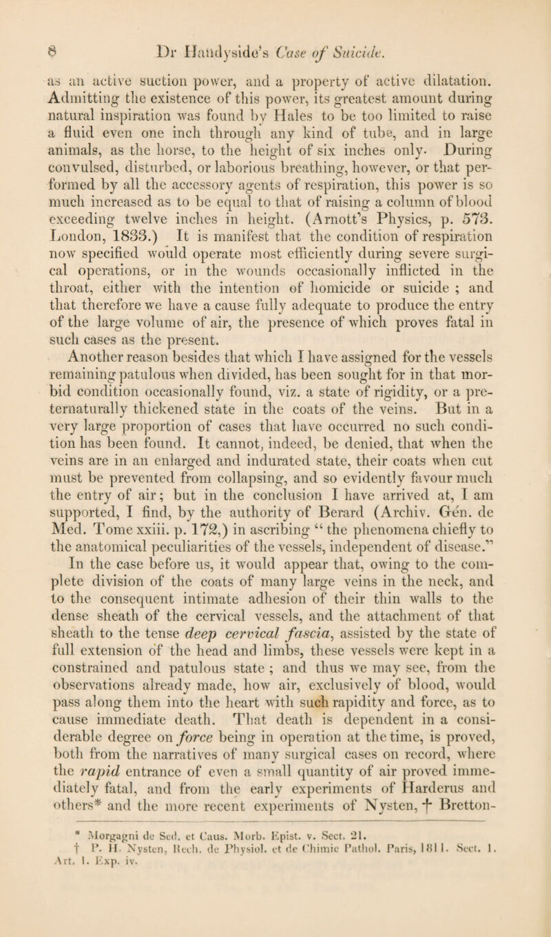 as an active suction power, and a property of active dilatation. Admitting the existence of this power, its greatest amount during natural inspiration was found by Hales to be too limited to raise a fluid even one inch through any kind of tube, and in large animals, as the horse, to the height of six inches only. During convulsed, disturbed, or laborious breathing, however, or that per¬ formed by all the accessory agents of respiration, this power is so much increased as to be equal to that of raising a column of blood exceeding twelve inches in height. (Amott’s Physics, p. 573. London, 1833.) It is manifest that the condition of respiration now specified would operate most efficiently during severe surgi¬ cal operations, or in the wounds occasionally inflicted in the throat, either with the intention of homicide or suicide ; and that therefore we have a cause fully adequate to produce the entry of the large volume of air, the presence of which proves fatal in such cases as the present. Another reason besides that which I have assigned for the vessels remaining patulous when divided, has been sought for in that mor¬ bid condition occasionally found, viz. a state of rigidity, or a pre- ternaturally thickened state in the coats of the veins. But in a very large proportion of cases that have occurred no such condi¬ tion has been found. It cannot, indeed, be denied, that when the veins are in an enlarged and indurated state, their coats when cut must be prevented from collapsing, and so evidently favour much the entry of air; but in the conclusion I have arrived at, I am supported, I find, by the authority of Berard (Archiv. Gen. de Med. Tome xxiii. p. 172,) in ascribing “ the phenomena chiefly to the anatomical peculiarities of the vessels, independent of disease/' In the case before us, it would appear that, owing to the com¬ plete division of the coats of many large veins in the neck, and to the consequent intimate adhesion of their thin walls to the dense sheath of the cervical vessels, and the attachment of that sheath to the tense deep cervical fascia, assisted by the state of full extension of the head and limbs, these vessels were kept in a constrained and patulous state ; and thus we may see, from the observations already made, how air, exclusively of blood, would pass along them into the heart with such rapidity and force, as to cause immediate death. That death is dependent in a consi¬ derable degree on force being in operation at the time, is proved, both from the narratives of many surgical cases on record, where the rapid entrance of even a small quantity of air proved imme¬ diately fatal, and from the early experiments of Harderus and others* and the more recent experiments of Nysten, *f* Bretton- * Morgagni de Sed. et Caus. Morb. Epist. v. Sect. 21. t P. H. Nysten, Kech. de Physiol, et de Chimie Pathol. Paris, 181 1. Sect. 1. Art. 1. Exp. iv.