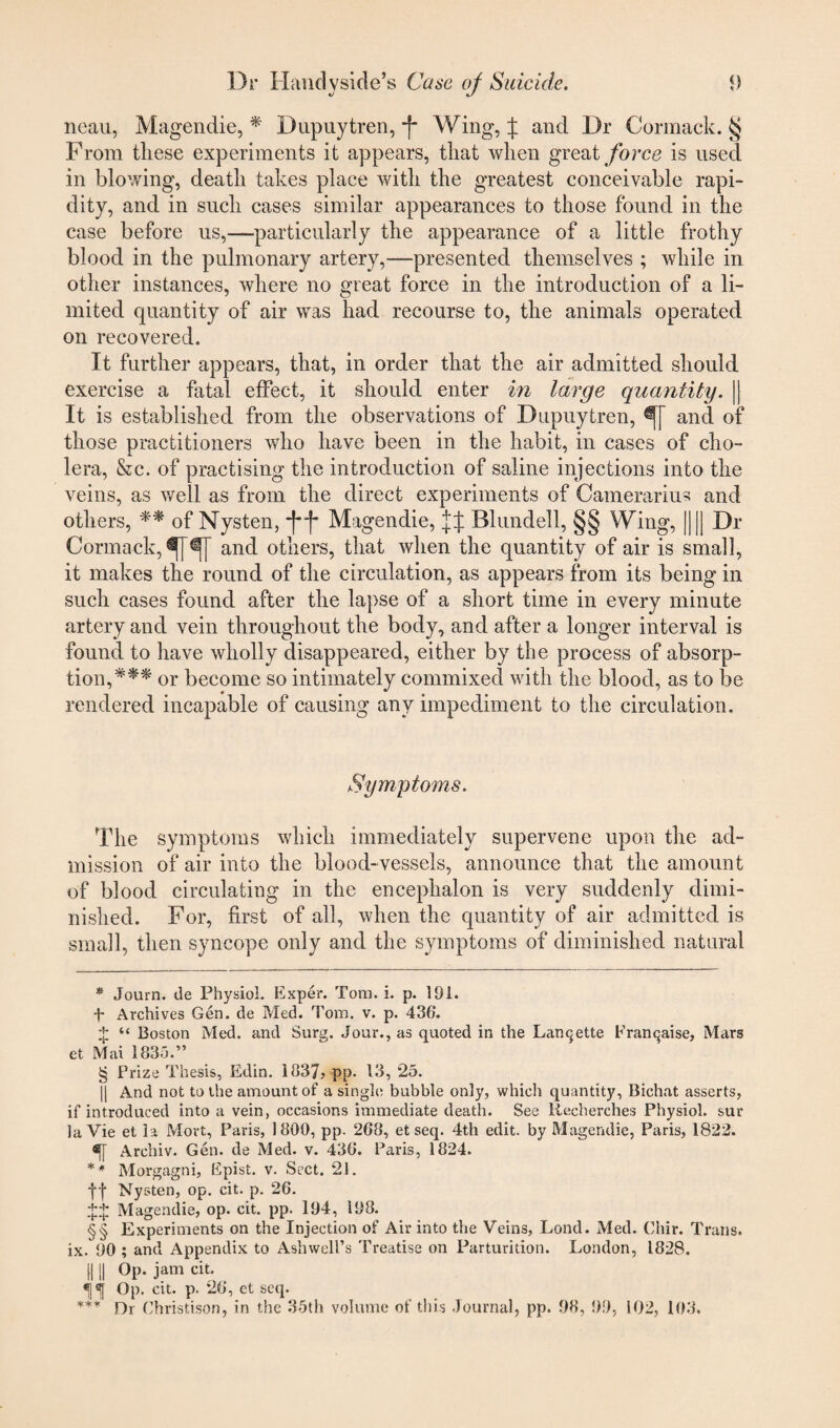 neau, Magendie, * * * § Dupuytren, -f Wing, J and Dr Cormack. § From these experiments it appears, that when great force is used in blowing, death takes place with the greatest conceivable rapi¬ dity, and in such cases similar appearances to those found in the case before us,—particularly the appearance of a little frothy blood in the pulmonary artery,—presented themselves ; while in other instances, where no great force in the introduction of a li¬ mited quantity of air was had recourse to, the animals operated on recovered. It further appears, that, in order that the air admitted should exercise a fatal effect, it should enter in large quantity. || It is established from the observations of Dupuytren, and of those practitioners who have been in the habit, in cases of cho¬ lera, Sec. of practising the introduction of saline injections into the veins, as well as from the direct experiments of Camerarius and others, ** of Nysten, j**f* §§ Magendie, Blundell, §§ Wing, |]|] Dr Cormack, and others, that when the quantity of air is small, it makes the round of the circulation, as appears from its being in such cases found after the lapse of a short time in every minute artery and vein throughout the body, and after a longer interval is found to have wholly disappeared, either by the process of absorp¬ tion,*** or become so intimately commixed with the blood, as to be rendered incapable of causing any impediment to the circulation. Symptoms. The symptoms which immediately supervene upon the ad¬ mission of air into the blood-vessels, announce that the amount of blood circulating in the encephalon is very suddenly dimi¬ nished. For, first of all, when the quantity of air admitted is small, then syncope only and the symptoms of diminished natural * Journ. de Physiol. Exper. Tom. i. p. 191. f Archives Gen. de Med. Tom. v. p. 436. + “ Boston Med. and Surg. Jour., as quoted in the Lancjette Franchise, Mars et Mai 1835.” § Prize Thesis, Edin. 1837> pp. 13, *25. || And not to the amount of a single bubble only, which quantity, Bichat asserts, if introduced into a vein, occasions immediate death. See Recherches Physiol, sur la Vie et la Mort, Paris, 1800, pp. ‘2G8, et seq. 4th edit, by Magendie, Paris, 1822. Archiv. Gen. de Med. v. 430. Paris, 1824. * * Morgagni, Epist. v. Sect. 21. f f Nysten, op. cit. p. 26. .‘H: Magendie, op. cit. pp. 194, 198. §§ Experiments on the Injection of Air into the Veins, Lond. Med. Chir. Trans, ix. 90 ; and Appendix to Ashwell’s Treatise on Parturition. London, 1828. mi op* jam cit. Op. cit. p. 26, ct seq. *** Dr Christison, in the 35th volume of this Journal, pp. 98, 99, 102, 103.