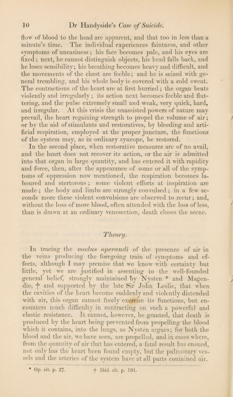 How of blood to the head are apparent, and that too in less than a minute1 s time. The individual experiences faintness, and other symptoms of uneasiness; his face becomes pale, and his eyes are fixed ; next, he cannot distinguish objects, his head falls back, and he loses sensibility; his breathing becomes heavy and difficult, and the movements of the chest are feeble; and he is seized with ge¬ neral trembling, and his whole body is covered with a cold sweat. The contractions of the heart are at first hurried; the organ beats violently and irregularly; its action next becomes feeble and flut¬ tering, and the pulse extremely small and weak, very quick, hard, and irregular. At this crisis the unassisted powers of nature may prevail, the heart regaining strength to propel the volume of air; / or by the aid of stimulants and restoratives, by bleeding and arti¬ ficial respiration, employed at the proper juncture, the functions of the system may, as in ordinary syncope, be restored. In the second place, when restorative measures are of no avail, and the heart does not recover its action, or the air is admitted into that organ in large quantity, and has entered it with rapidity and force, then, after the appearance of some or all of the symp¬ toms of oppression now mentioned, the respiration becomes la¬ boured and stertorous ; some violent efforts at inspiration are made ; the body and limbs are strongly convulsed ; in a few se¬ conds more these violent convulsions are observed to recur; and, without the loss of more blood, often attended with the loss of less, than is drawn at an ordinary venesection, death closes the scene. Theory. In tracing the modus operandi of the presence of air in the veins producing the foregoing train of symptoms and ef¬ fects, although I may premise that we know with certainty but little, yet wre are justified in assenting to the well-founded general belief, strongly maintained by Nysten * and Magen- die, f and supported by the late Sir John Leslie, that when the cavities of the heart become suddenly and violently distended with air, this organ cannot freely exercise its functions, but en¬ counters much difficulty in contracting on such a powerful and elastic resistance. It cannot, however, be granted, that death is produced by the heart being prevented from propelling the blood which it contains, into the lungs, as Nysten argues; for both the blood and the air, we have seen, are propelled, and in cases where, from the quantity of air that has entered, a fatal result has ensued, not only has the heart been found empty, but the pulmonary ves¬ sels and the arteries of the system have at all parts contained air. * Op. cit. p. 27 ■f Ibid. cit. p. 101.