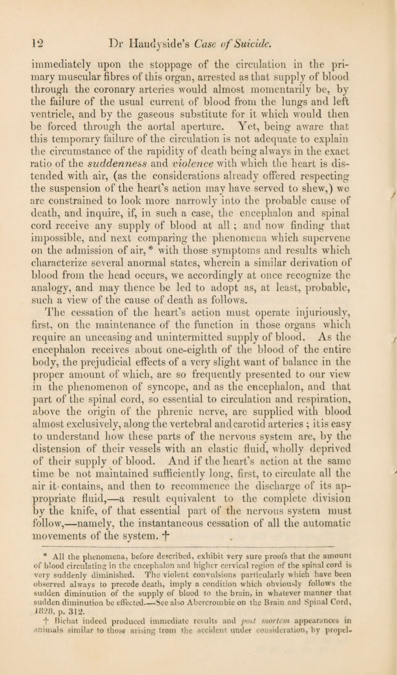 immediately upon the stoppage of the circulation in the pri¬ mary muscular fibres of this organ, arrested as that supply of blood through the coronary arteries would almost momentarily be, by the failure of the usual current of blood from the lungs and left ventricle, and by the gaseous substitute for it which would then be forced through the aortal aperture. Yet, being aware that this temporary failure of the circulation is not adequate to explain the circumstance of the rapidity of death being always in the exact ratio of the suddenness and violence with which the heart is dis¬ tended with air, (as the considerations already offered respecting the suspension of the heart's action may have served to shew,) we are constrained to look more narrowly into the probable cause of death, and inquire, if, in such a case, the encephalon and spinal cord receive any supply of blood at all ; and now finding that impossible, and next comparing the phenomena which supervene on the admission of air,# with those symptoms and results which characterize several anormal states, wherein a similar derivation of blood from the head occurs, we accordingly at once recognize the analogy, and may thence be led to adopt as, at least, probable, such a view of the cause of death as follows. The cessation of the heart's action must operate injuriously, first, on the maintenance of the function in those organs which require an unceasing and unintermitted supply of blood. As the encephalon receives about one-eighth of the blood of the entire body, the prejudicial effects of a very slight want of balance in the proper amount of which, are so frequently presented to our view in the phenomenon of syncope, and as the encephalon, and that part of the spinal cord, so essential to circulation and respiration, above the origin of the phrenic nerve, are supplied with blood almost exclusively, along the vertebral and carotid arteries ; it is easy to understand how these parts of the nervous system are, by the distension of their vessels with an elastic fluid, wholly deprived of their supply of blood. And if the heart's action at the same time be not maintained sufficiently long, first, to circulate all the air it- contains, and then to recommence the discharge of its ap¬ propriate fluid,—a result equivalent to the complete division by the knife, of that essential part of the nervous system must follow,—namely, the instantaneous cessation of all the automatic movements of the system, f * All the phenomena, before described, exhibit very sure proofs that the amount of blood circulatin'^; in the encephalon and higher cervical region of the spinal cord is very suddenly diminished. The violent convulsions particularly which have been observed always to precede death, imply a condition which obviously follows the sudden diminution of the supply of blood to the brain, in whatever manner that sudden diminution be effected_See also Abercrombie on the Brain and Spinal Cord, 1828, p. 312. Bichat indeed produced immediate results and post mortem appearances in animals similar to those arising from the accident under consideration, by propel-