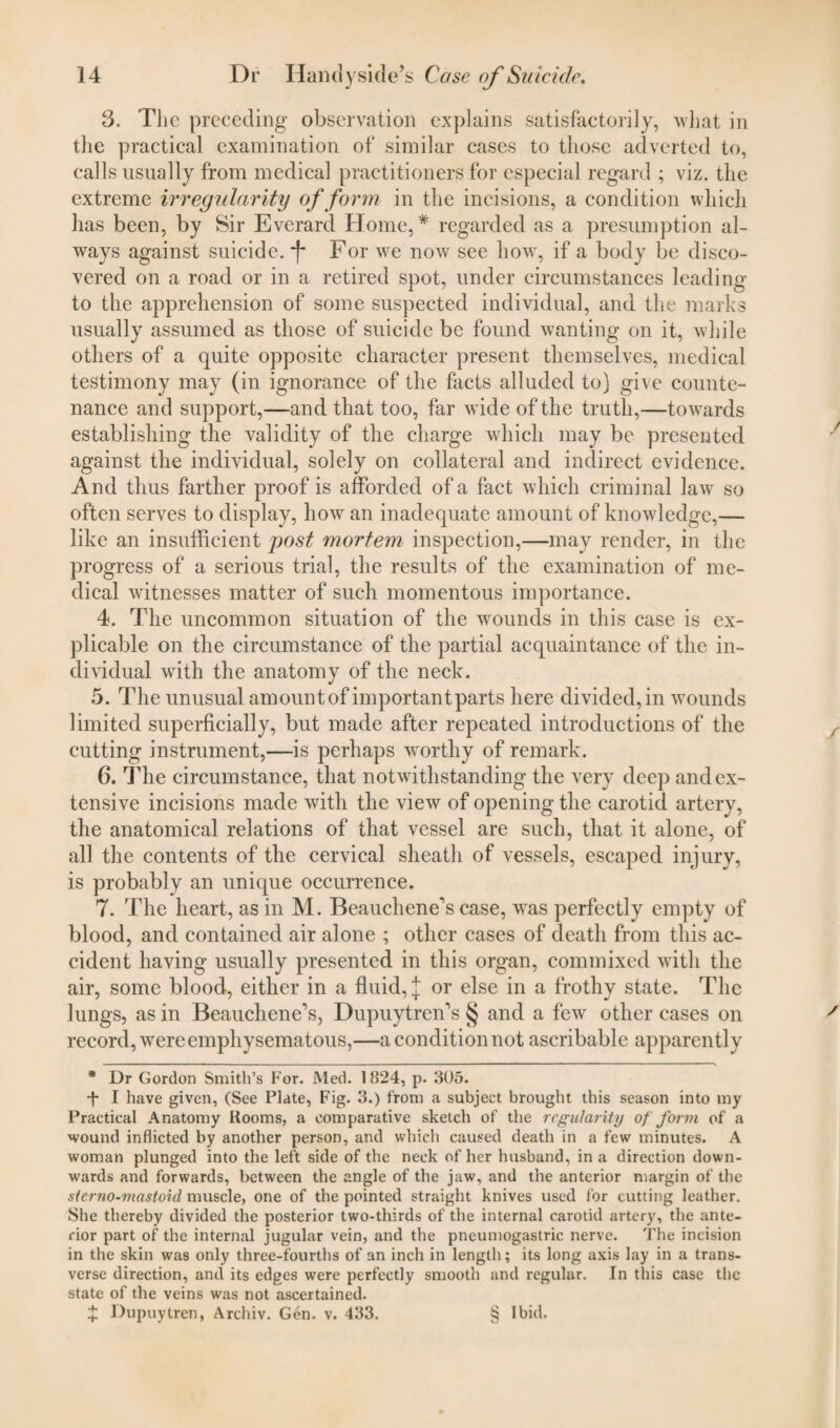 3. The preceding observation explains satisfactorily, what in the practical examination of similar cases to those adverted to, calls usually from medical practitioners for especial regard ; viz. the extreme irregularity of form in the incisions, a condition which has been, by Sir Everard Home,* * regarded as a presumption al¬ ways against suicide. *f* For we now see how, if a body be disco¬ vered on a road or in a retired spot, under circumstances leading to the apprehension of some suspected individual, and the marks usually assumed as those of suicide be found wanting on it, while others of a quite opposite character present themselves, medical testimony may (in ignorance of the facts alluded to) give counte¬ nance and support,—and that too, far wide of the truth,—towards establishing the validity of the charge which may be presented against the individual, solely on collateral and indirect evidence. And thus farther proof is afforded of a fact which criminal law so often serves to display, how an inadequate amount of knowledge,— like an insufficient post mortem inspection,—may render, in the progress of a serious trial, the results of the examination of me¬ dical witnesses matter of such momentous importance. 4. The uncommon situation of the wounds in this case is ex¬ plicable on the circumstance of the partial acquaintance of the in¬ dividual with the anatomy of the neck. 5. The unusual amount of important parts here divided, in wounds limited superficially, but made after repeated introductions of the cutting instrument,—is perhaps worthy of remark. 6. The circumstance, that notwithstanding the very deep and ex¬ tensive incisions made with the view of opening the carotid arterv, the anatomical relations of that vessel are such, that it alone, of all the contents of the cervical sheath of vessels, escaped injury, is probably an unique occurrence. 7. The heart, as in M. Beauchene’s case, was perfectly empty of blood, and contained air alone ; other cases of death from this ac¬ cident having usually presented in this organ, commixed with the air, some blood, either in a fluid, j or else in a frothy state. The lungs, as in Beauchene’s, Dupuytren’s § and a few other cases on record, were emphysematous,—a condition not ascribable apparently * Dr Gordon Smith’s For. Med. 1824, p. 805. *f- I have given, (See Plate, Fig. 3.) from a subject brought this season into my Practical Anatomy Rooms, a comparative sketch of the regularity of form of a wound inflicted by another person, and which caused death in a few minutes. A woman plunged into the left side of the neck of her husband, in a direction down¬ wards and forwards, between the angle of the jaw, and the anterior margin of the sterno-mastoid muscle, one of the pointed straight knives used for cutting leather. She thereby divided the posterior two-thirds of the internal carotid artery, the ante¬ rior part of the internal jugular vein, and the pneumogastric nerve. The incision in the skin was only three-fourths of an inch in length; its long axis lay in a trans¬ verse direction, and its edges were perfectly smooth and regular. In this case the state of the veins was not ascertained.