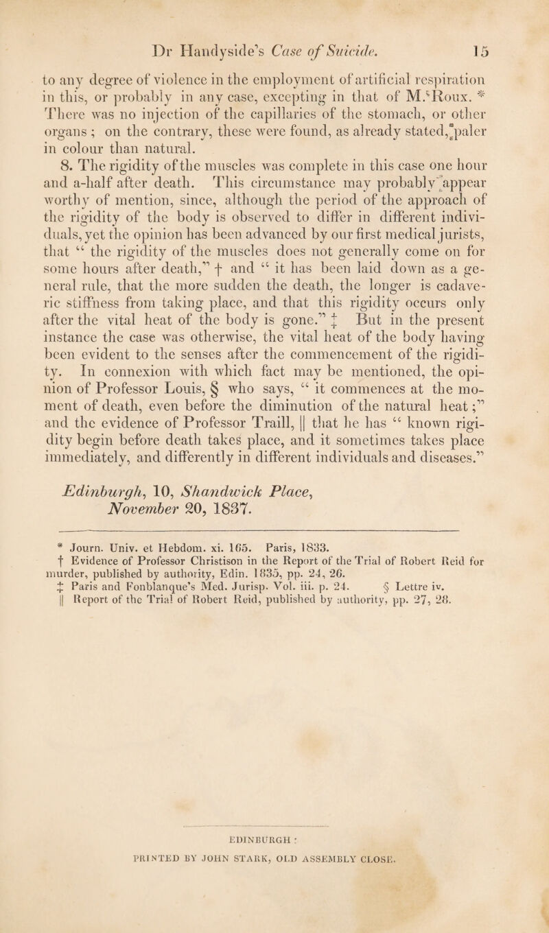 to any degree of violence in the employment of artificial respiration in this, or probably in any case, excepting in that of M.*Roux. * There was no injection of the capillaries of the stomach, or other organs ; on the contrary, these were found, as already stated,paler in colour than natural. 8. The rigidity of the muscles was complete in this case one hour and a-half after death. This circumstance may probably'appear worthy of mention, since, although the period of the approach of the rigidity of the body is observed to differ in different indivi¬ duals, yet the opinion has been advanced by our first medical jurists, that “ the rigidity of the muscles does not generally come on for some hours after death, f and u it has been laid down as a ge¬ neral rule, that the more sudden the death, the longer is cadave¬ ric stiffness from taking place, and that this rigidity occurs only after the vital heat of the body is gone. j But in the present instance the case was otherwise, the vital heat of the body having been evident to the senses after the commencement of the rigidi¬ ty. In connexion with which fact may he mentioned, the opi¬ nion of Professor Louis, § who says, “ it commences at the mo¬ ment of death, even before the diminution of the natural heat and the evidence of Professor Traill, || that he has u known rigi¬ dity begin before death takes place, and it sometimes takes place immediately, and differently in different individuals and diseases. Edinburgh, 10, Shavidwick Place, November 20, 1837. * Journ. Univ. et Hebdom. xi. 105. Paris, 1833. f Evidence of Professor Christison in the Report of the Trial of Robert Reid for murder, published by authority, Edin. 1835, pp. 2d, 26. £ Paris and Fonblanqvte’s Med. Jurisp. Vol. iii. p. 24. § Lettre iv. || Report of the Trial of Robert Reid, published by authority, pp. 27, 28. EDINBURGH ; PRINTED BY JOHN STARK, OLD ASSEMBLY CLOSE.