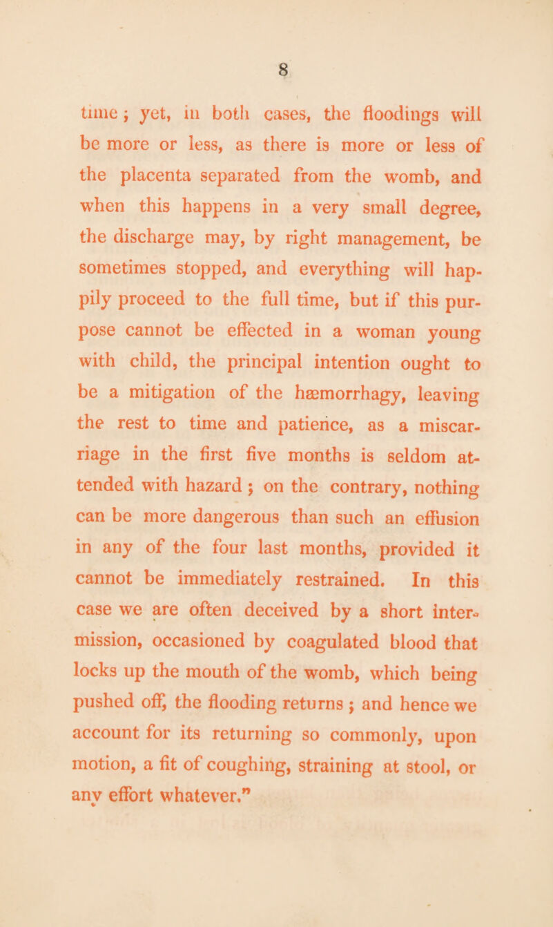 time j yet, in both cases, the floodings will be more or less, as there is more or les9 of the placenta separated from the womb, and when this happens in a very small degree, the discharge may, by right management, be sometimes stopped, and everything will hap¬ pily proceed to the full time, but if this pur¬ pose cannot be effected in a woman young with child, the principal intention ought to be a mitigation of the heemorrhagy, leaving the rest to time and patience, as a miscar¬ riage in the first five months is seldom at¬ tended with hazard ; on the contrary, nothing can be more dangerous than such an effusion in any of the four last months, provided it cannot be immediately restrained. In this case we are often deceived by a short inter- mission, occasioned by coagulated blood that locks up the mouth of the womb, which being pushed off, the flooding returns ; and hence we account for its returning so commonly, upon motion, a fit of coughing, straining at stool, or anv effort whatever.” •>