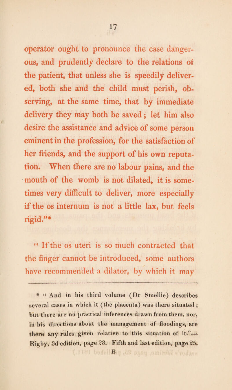 operator ought to pronounce the case danger¬ ous, and prudently declare to the relations of the patient, that unless she is speedily deliver¬ ed, both she and the child must perish, ob¬ serving, at the same time, that by immediate delivery they may both be saved; let him also desire the assistance and advice of some person eminent in the profession, for the satisfaction of her friends, and the support of his own reputa¬ tion. When there are no labour pains, and the mouth of the womb is not dilated, it is some¬ times very difficult to deliver, more especially if the os internum is not a little lax, but feels rigid”* 11 If the os uteri is so much contracted that the finger cannot be introduced, some authors have recommended a dilator, by which it may * “ And in his third volume (Dr Smellie) describes several cases in which it (the placenta) was there situated; but there are no practical inferences drawn from them, nor, in his directions about the management of floodings, are there any rules given relative to this situation of it.”—*■ Rigby, 3d edition, page 23. Fifth and last edition, page 25» B