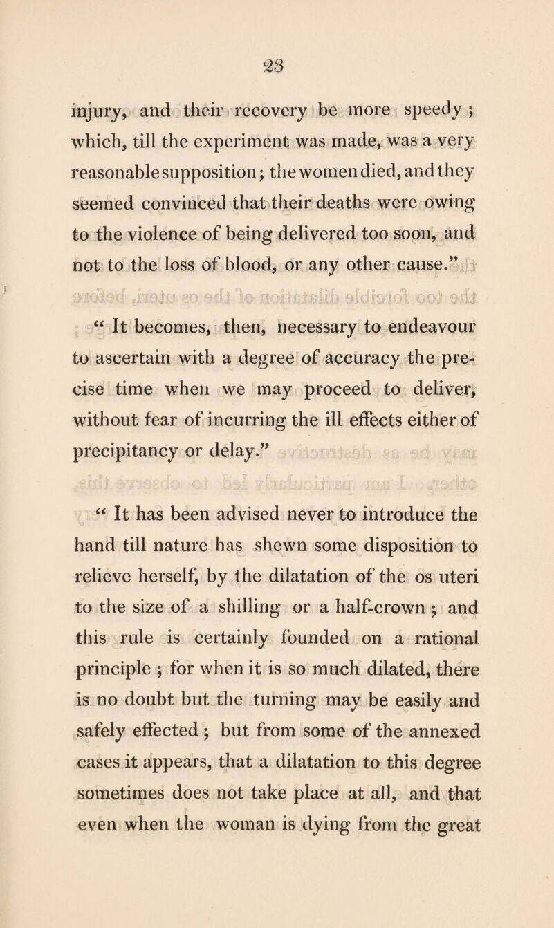 injury, and their recovery be more speedy ; which, till the experiment was made, was a very reasonable supposition; the women died, and they seemed convinced that their deaths were owing to the violence of being delivered too soon, and not to the loss of blood, or any other cause.” oiomo m mi to oomxBim oriid'ioi ooj sill “It becomes, then, necessary to endeavour to ascertain with a degree of accuracy the pre¬ cise time when we may proceed to deliver, without fear of incurring the ill effects either of precipitancy or delay.” .§• * r ■ _ r r r. _ ., -y ^ f A “ It has been advised never to introduce the hand till nature has shewn some disposition to relieve herself, by the dilatation of the os uteri to the size of a shilling or a half-crown ; and this rule is certainly founded on a rational principle ; for when it is so much dilated, there is no doubt but the turning may be easily and safely effected ; but from some of the annexed cases it appears, that a dilatation to this degree sometimes does not take place at ail, and that even when the woman is dying from the great