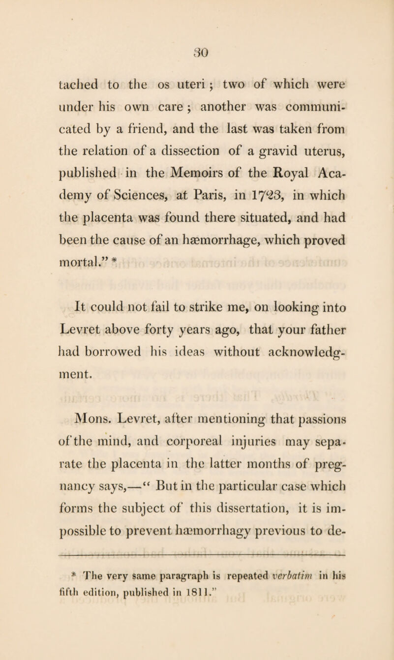 tached to the os uteri; two of which were under his own care ; another was communi¬ cated by a friend, and the last was taken from the relation of a dissection of a gravid uterus, published in the Memoirs of the Royal Aca¬ demy of Sciences, at Paris, in 17*23, in which the placenta was found there situated, and had been the cause of an haemorrhage, which proved mortal.,, # It could not fail to strike me, on looking into Levret above forty years ago, that your father had borrowed his ideas without acknowledg¬ ment. Mons. Levret, after mentioning that passions of the mind, and corporeal injuries may sepa¬ rate the placenta in the latter months of preg¬ nancy says,—“ But in the particular case which forms the subject of this dissertation, it is im¬ possible to prevent haemorrhagy previous to de- * The very same paragraph is repeated verbatim in his fifth edition, published in 1811.’