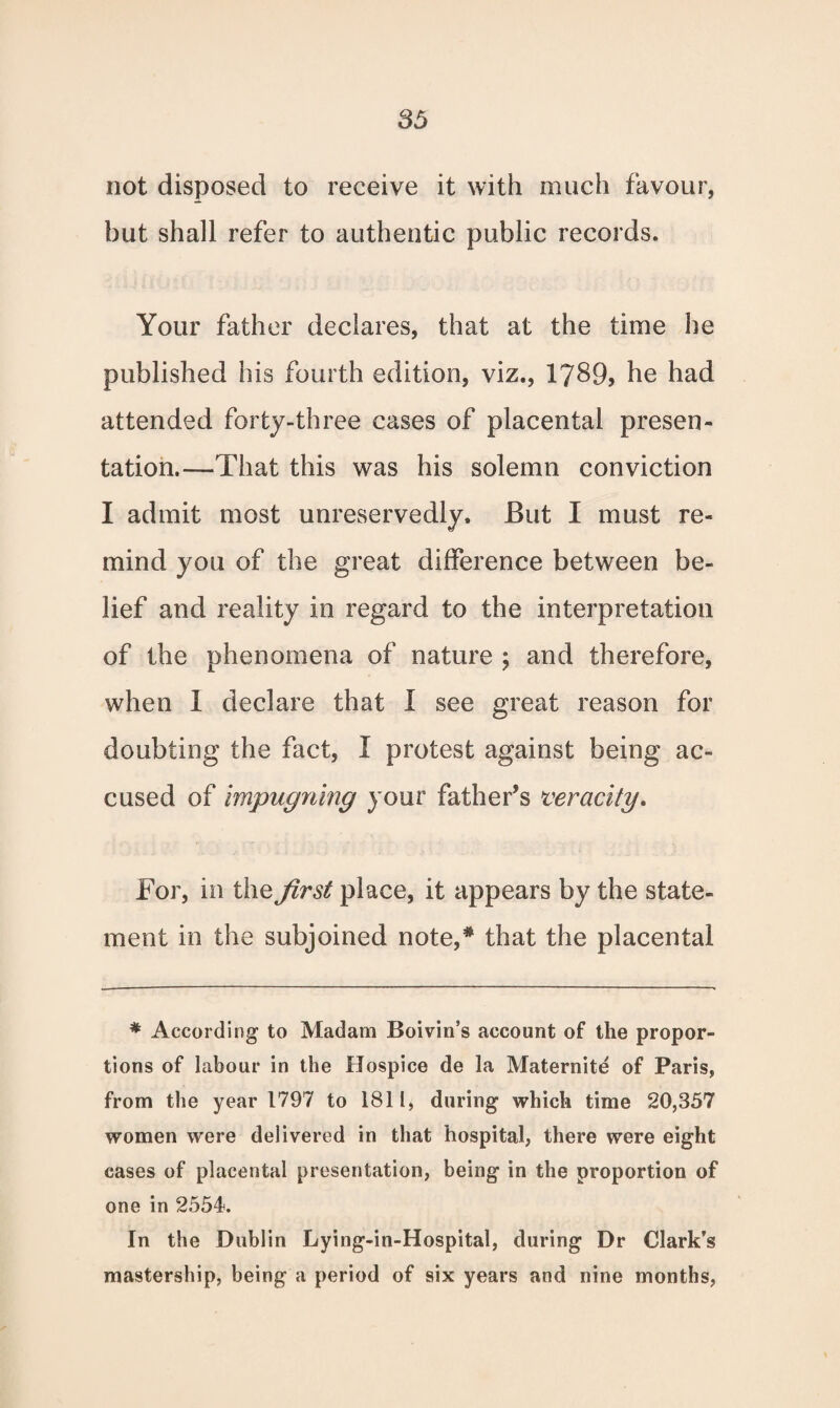 not disposed to receive it with much favour, but shall refer to authentic public records. Your father declares, that at the time he published his fourth edition, viz., 1789, he had attended forty-three cases of placental presen¬ tation.—That this was his solemn conviction I admit most unreservedly. But I must re¬ mind you of the great difference between be¬ lief and reality in regard to the interpretation of the phenomena of nature ; and therefore, when 1 declare that I see great reason for doubting the fact, I protest against being ac¬ cused of impugning your father’s veracity. Tor, in the first place, it appears by the state¬ ment in the subjoined note,# that the placental * According to Madam Boivin’s account of the propor¬ tions of labour in the Hospice de la Maternite of Paris, from the year 1797 to 1811, during which time 20,357 women were delivered in that hospital, there were eight cases of placental presentation, being in the proportion of one in 2554. In the Dublin Lying-in-Hospital, during Dr Clark’s mastership, being a period of six years and nine months,