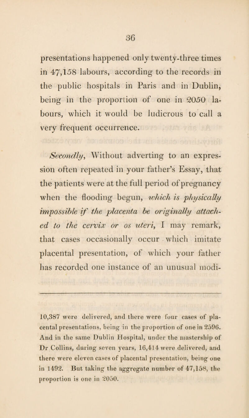 presentations happened only twenty-three times in 47,158 labours, according to the records in the public hospitals in Paris and in Dublin, being in the proportion of one in 2050 la¬ bours, which it would be ludicrous to call a very frequent occurrence. Secondly, Without adverting to an expres¬ sion often repeated in your father’s Essay, that the patients were at the full period of pregnancy when the flooding begun, which is 'physically impossible if the placenta be originally attach¬ ed to the cervix or os uteri, I may remark, that cases occasionally occur which imitate placental presentation, of which your father has recorded one instance of an unusual modi- 10,387 were delivered, and there were four eases of pla¬ cental presentations, being in the proportion of one in 2596. And in the same Dublin Hospital, under the mastership of Dr Collins, during seven years, 16,414 were delivered, and there were eleven cases of placental presentation, being one in 1492. But taking the aggregate number of 47,158, the proportion is one in 2050.