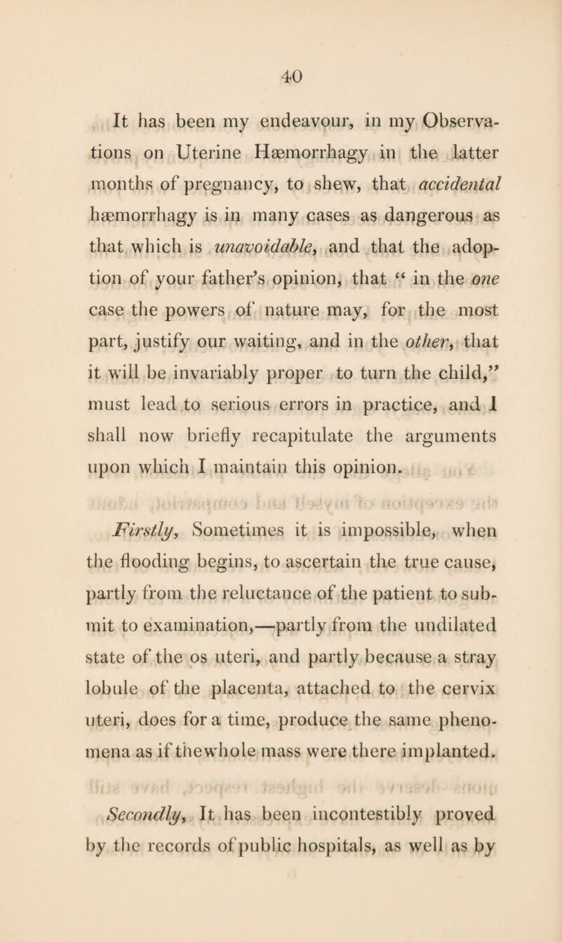 It has been my endeavour, in my Observa¬ tions on Uterine Heemorrhagy in the latter months of pregnancy, to shew, that accidental haemorrhagy is in many cases as dangerous as that which is unavoidable, and that the adop¬ tion of your father’s opinion, that “ in the one case the powers of nature may, for the most part, justify our waiting, and in the other\ that it will be invariably proper to turn the child,” must lead to serious errors in practice, and 1 shall now briefly recapitulate the arguments upon which I maintain this opinion. ' 1 t is ! „ . 4 { . . c f . , o ■ _ r * A , ■ . • t jFirstly, Sometimes it is impossible, when the flooding begins, to ascertain the true cause, partly from the reluctance of the patient to sub¬ mit to examination,—partly from the undilated state of the os uteri, and partly because a stray lobule of the placenta, attached to the cervix uteri, does fora time, produce the same pheno¬ mena as if thewhole mass were there implanted. Secondly, It has been incontestibly proved by the records of public hospitals, as well as by