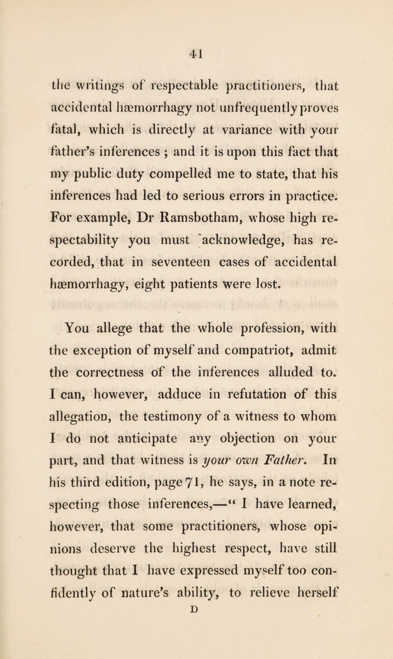 the writings of respectable practitioners, that accidental haemorrhagy not unfrequently proves fatal, which is directly at variance with your father’s inferences ; and it is upon this fact that my public duty compelled me to state, that his inferences had led to serious errors in practice. For example, Dr Ramsbotham, whose high re¬ spectability you must acknowledge, has re¬ corded, that in seventeen cases of accidental haemorrhagy, eight patients were lost. You allege that the whole profession, with the exception of myself and compatriot, admit the correctness of the inferences alluded to. I can, however, adduce in refutation of this allegation, the testimony of a witness to whom I do not anticipate any objection on your part, and that witness is your own Father. In his third edition, page 71? he says, in a note re¬ specting those inferences,— I have learned, however, that some practitioners, whose opi¬ nions deserve the highest respect, have still thought that I have expressed myself too con¬ fidently of nature’s ability, to relieve herself D