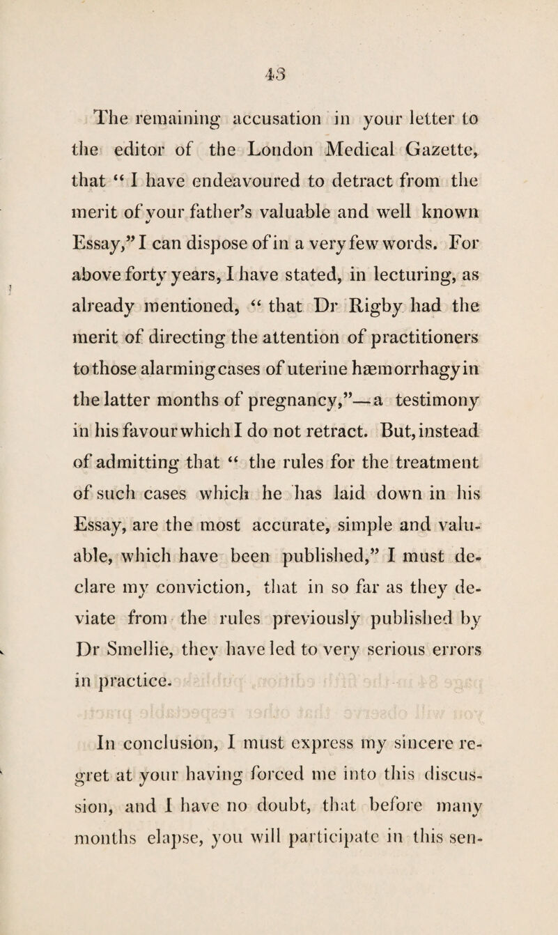 the editor of the London Medical Gazette, that “ I have endeavoured to detract from the merit of vour father’s valuable and well known %j Essay,” I can dispose of in a very few words. For above forty years, I have stated, in lecturing, as already mentioned, “ that Dr Rigby had the merit of directing the attention of practitioners to those alarming cases of uterine haemorrhagyin the latter months of pregnancy,”—a testimony in his favour which I do not retract. But, instead of admitting that “ the rules for the treatment of such cases which he has laid down in his Essay, are the most accurate, simple and valu¬ able, which have been published,” I must de¬ clare my conviction, that in so far as they de¬ viate from the rules previously published by Dr Smellie, they have led to very serious errors in practice. In conclusion, I must express my sincere re¬ gret at your having forced me into this discus¬ sion, and I have no doubt, that before many months elapse, you will participate in this sen-