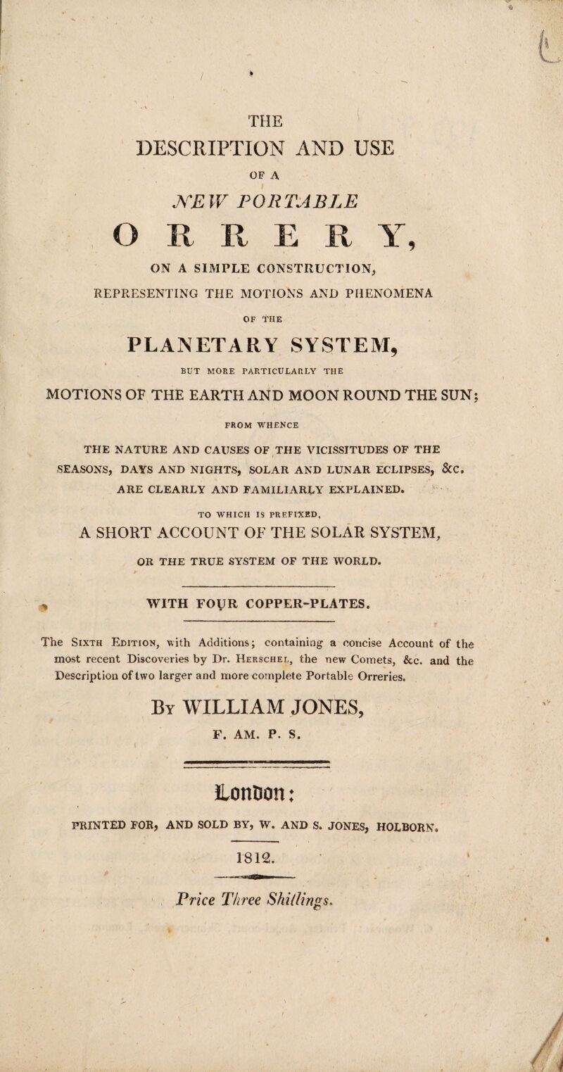 DESCRIPTION AND USE OF A NEW PORTABLE O R R E R Y, ON A SIMPLE CONSTRUCTION, REPRESENTING THE MOTIONS AND PHENOMENA OF THE PLANETARY SYSTEM, BUT MORE PARTICULARLY THE MOTIONS OF THE EARTH AND MOON ROUND THE SUN FROM WHENCE THE NATURE AND CAUSES OF THE VICISSITUDES OF THE SEASONS, DAYS AND NIGHTS, SOLAR AND LUNAR ECLIPSES, &C, ARE CLEARLY AND FAMILIARLY EXPLAINED. TO WHICH IS PREFIXED, A SHORT ACCOUNT OF THE SOLAR SYSTEM, OR THE TRUE SYSTEM OF THE WORLD. WITH FOUR COPPER-PLATES. The Sixth Edition, with Additions; containing a concise Account of the most recent Discoveries by Dr. Herschel, the new Comets, &c. and the Description of two larger and more complete Portable Orreries. By WILLIAM JONES, F. AM. P. S. ILonDon: PRINTED FOR, AND SOLD BY, W. AND S. JONES, HOLBORN, 1812. Price Three Shillings.