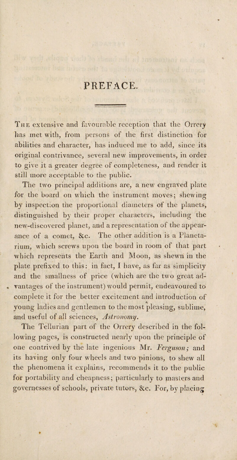 PREFACE. The extensive and favourable reception that the Orrery has met with, from persons of the first distinction for abilities and character, has induced me to add, since its original contrivance, several new improvements, in order to give it a greater degree of completeness, and render it still more acceptable to the public. The two principal additions are, a new engraved plate for the board on which the instrument moves; shewing by inspection the proportional diameters of the planets, distinguished by their proper characters, including the new-discovered planet, and a representation of the appear¬ ance of a comet, &c. The other addition is a Planeta¬ rium, which screws upon the board in room of that part which represents the Earth and Moon, as shewn in the plate prefixed to this: in fact, 1 have, as far as simplicity and the smallness of price (which are the two great ad- , vantages of the instrument) would permit, endeavoured to complete it for the better excitement and introduction of young ladies and gentlemen to the most pleasing, sublime, and useful of all sciences, Astronomy. The Tellurian part of the Orrery described in the fol¬ lowing pages, is constructed nearly upon the principle of one contrived by the late ingenious Mr. Ferguson; and its having only four wheels and two pinions, to shew all the phenomena it explains, recommends it to the public for portability and cheapness; particularly to masters and governesses of schools, private tutors, &c. For, by placing