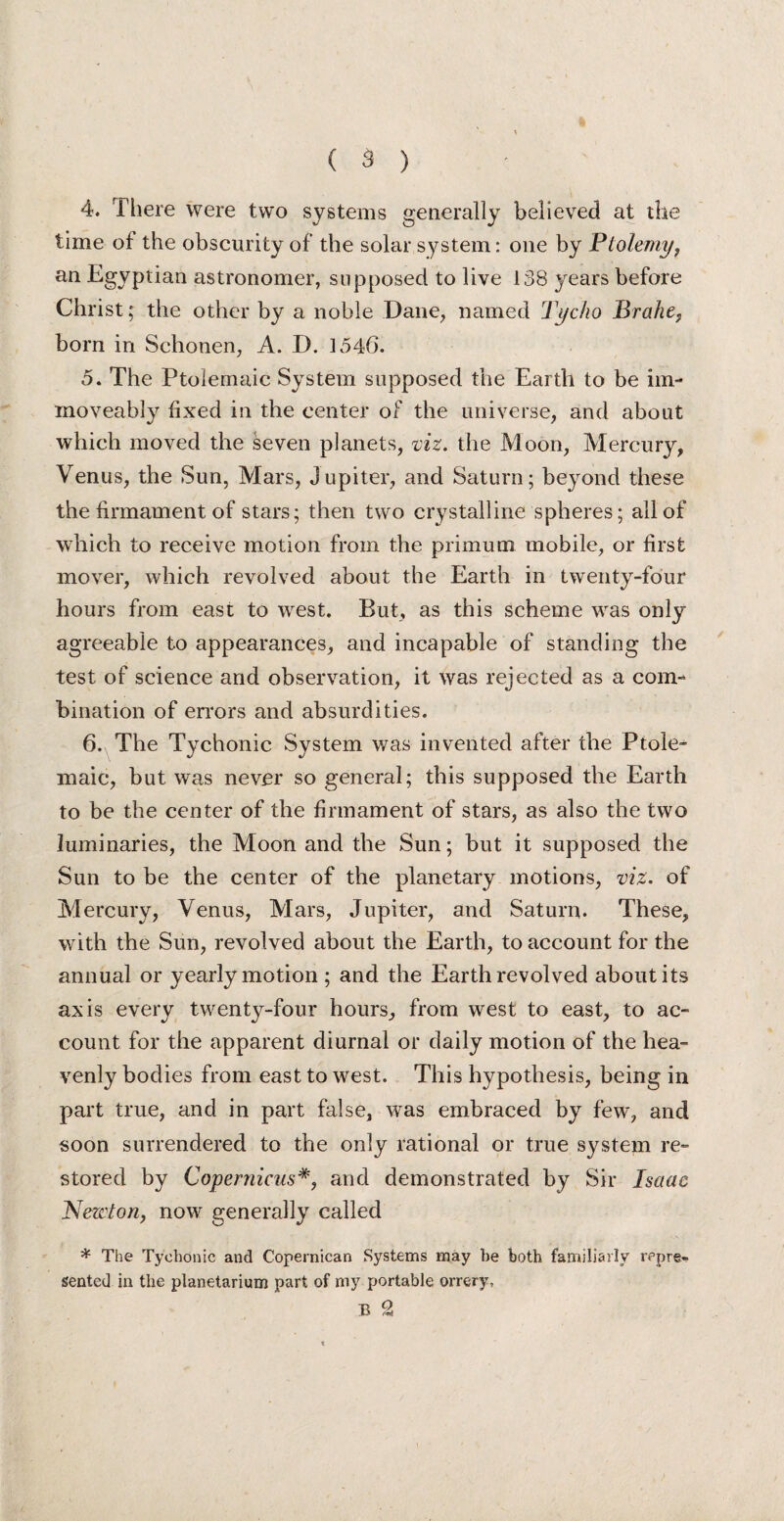 4. There were two systems generally believed at the time of the obscurity of the solar system: one by Ptolemy, an Egyptian astronomer, supposed to live 138 years before Christ; the other by a noble Dane, named Tycho Brahe, born in Schonen, A. D. 1546. 5. The Ptolemaic System supposed the Earth to be im- moveably fixed in the center of the universe, and about which moved the seven planets, viz. the Moon, Mercury, Venus, the Sun, Mars, Jupiter, and Saturn; beyond these the firmament of stars; then two crystalline spheres; all of which to receive motion from the primum mobile, or first mover, which revolved about the Earth in twenty-four hours from east to west. But, as this scheme was only agreeable to appearances, and incapable of standing the test of science and observation, it was rejected as a com¬ bination of errors and absurdities. 6. The Tychonic System was invented after the Ptole¬ maic, but was never so general; this supposed the Earth to be the center of the firmament of stars, as also the two luminaries, the Moon and the Sun; but it supposed the Sun to be the center of the planetary motions, viz. of Mercury, Venus, Mars, Jupiter, and Saturn. These, with the Sun, revolved about the Earth, to account for the annual or yearly motion ; and the Earth revolved about its axis every twenty-four hours, from west to east, to ac¬ count for the apparent diurnal or daily motion of the hea¬ venly bodies from east to west. This hypothesis, being in part true, and in part false, was embraced by few, and soon surrendered to the only rational or true system re¬ stored by Copernicusand demonstrated by Sir Isaac Newton, now generally called * The Tychonic and Copernican Systems may he both familiarly repre¬ sented in the planetarium part of my portable orrery, B £