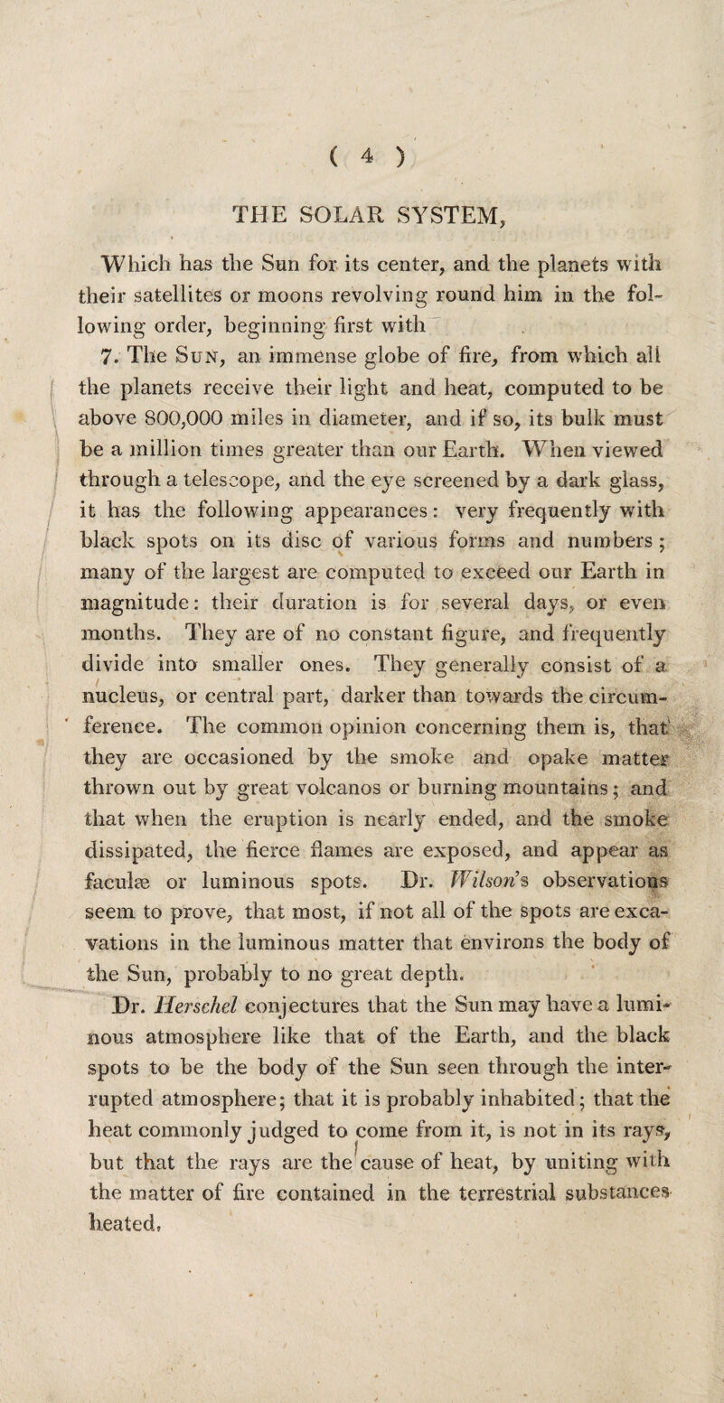 THE SOLAR SYSTEM, ( Which has the Sun for its center, and the planets with their satellites or moons revolving round him in the fol¬ lowing order, beginning first with 7. The Sun, an immense globe of fire, from which all the planets receive their light and heat, computed to be above 800,000 miles in diameter, and if so, its bulk must be a million times greater than our Earth. When viewed through a telescope, and the eye screened by a dark glass, it has the following appearances: very frequently with black spots on its disc of various forms and numbers ; many of the largest are computed to exceed our Earth in magnitude: their duration is for several days, or even months. They are of no constant figure, and frequently divide into smaller ones. They generally consist of a . nucleus, or central part, darker than towards the circum¬ ference. The common opinion concerning them is, that they are occasioned by the smoke and opake matter thrown out by great volcanos or burning mountains; and that when the eruption is nearly ended, and the smoke dissipated, the fierce flames are exposed, and appear as faculse or luminous spots. Dr. Wilson’s observations seem to prove, that most, if not all of the spots are exca¬ vations in the luminous matter that environs the body of the Sun, probably to no great depth. Dr. Herschel conjectures that the Sun may have a lumi* nous atmosphere like that of the Earth, and the black spots to be the body of the Sun seen through the inter¬ rupted atmosphere; that it is probably inhabited; that the heat commonly judged to come from it, is not in its rays, but that the rays are the cause of heat, by uniting with the matter of fire contained in the terrestrial substances heated,