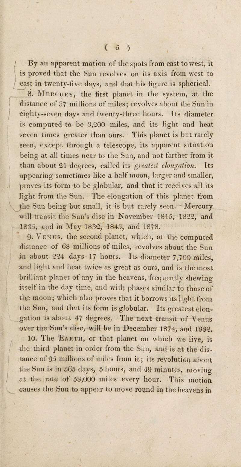 By an apparent motion of the spots from east to west, it is proved that the Sun revolves on its axis from west to east in twenty-five days, and that his figure is sphericaL 8. Mercury, the first planet in the system, at the distance of 37 millions of miles; revolves about the Sun in eighty-seven days and twenty-three hours. Its diameter is computed to be 3,200 miles, and its light and heat seven times greater than ours. This planet is but rarely seen, except through a telescope, its apparent situation being at all times near to the Sun, and not farther from it than about 21 degrees, called its greatest elongation. Its appearing sometimes like a half moon, larger and smaller, proves its form to be globular, and that it receives all its light from the Sun. The elongation of this planet from the Sun being but small, it is but rarely seen.~~ Mercury will transit the Sun’s disc in November 1815, 1822, and 1835, and in May 1832, 1845, and 1878. 9. Venus, the second planet, which, at the computed distance of 68 millions of miles, revolves about the Sun in about 224 days 17 hours. Its diameter 7,700 miles, and light and heat twice as great as ours, and is the most brilliant planet of any in the heavens, frequently shewing itself in the day time, and with phases similar to those of the moon; which also proves that it borrows its light from the Sun, and that its form is globular. Its greatest elon¬ gation is about 47 degrees. The next transit of Venus over the Sun’s disc, will be in December 1874, and 1882. 10. The Earth, or that planet on which we live, is the third planet in order from the Sun, and is at the dis¬ tance of Q5 millions of miles from it; its revolution about the Sun is in 365 days, 5 hours, and 49 minutes, moving at the rate of 58,000 miles every hour. This motion ... causes the Sun to appear to move round in the heavens in