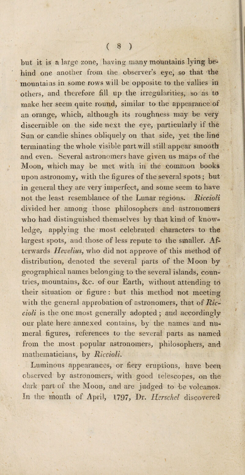 but it is a large zone, having many mountains lying be¬ hind one another from the observer’s eye, so that the mountains in some rows will be opposite to the vallies in others, and therefore fill up the irregularities, so as to make her seem quite round, similar to the appearance of an orange, which, although its roughness may be very discernible on the side next the eye, particularly if the Sun or candle shines obliquely on that side, yet the line terminating the whole visible part will still appear smooth and even. Several astronomers have given us maps of the Moon, which may be met with in the common books upon astronomy, with the figures of the several spots; but in general they are very imperfect, and some seem to have not the least resemblance of the Lunar regions. Riccioli divided her among those philosophers and astronomers who had distinguished themselves by that kind of know¬ ledge, applying the most celebrated characters to the largest spots, and those of less repute to the smaller. Af¬ terwards Hevelius, who did not approve of this method of distribution, denoted the several parts of the Moon by geographical names belonging to the several islands, coun¬ tries, mountains, &c. of our Earth, without attending to their situation or figure : but this method not meeting with the general approbation of astronomers, that of Ric¬ cioli is the one most generally adopted ; and accordingly our plate here annexed contains, by the names and nu¬ meral figures, references to the several parts as named from the most popular astronomers, philosophers, and mathematicians, by Riccioli. Luminous appearances, or fiery eruptions, have been observed by astronomers, with good telescopes, on the dark part of the Moon, and are judged to be volcanos. In the month of April, 1797? Dr. Hcrschel discovered