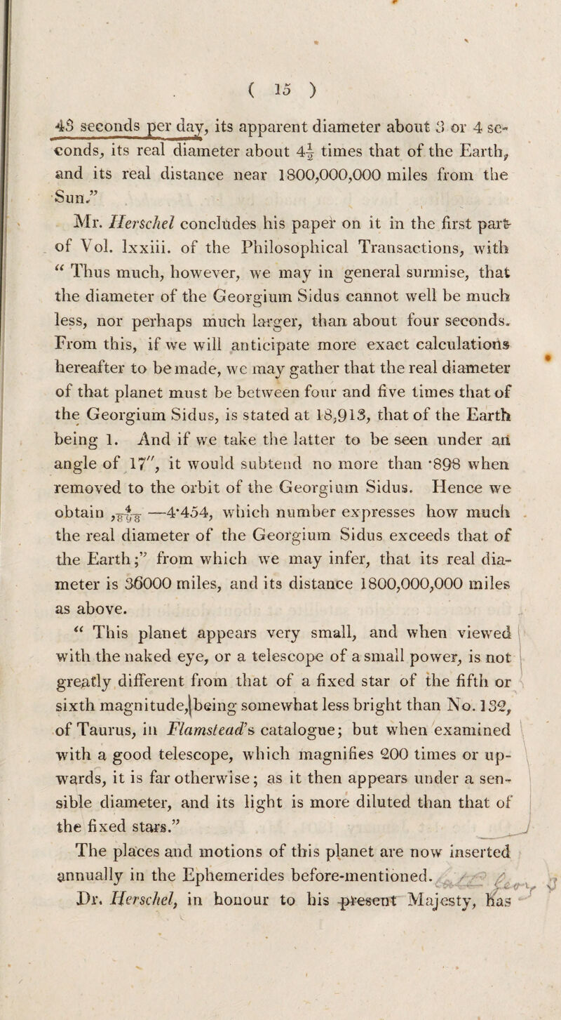 4S seconds per day, its apparent diameter about 3 or 4 se¬ conds^ its real diameter about times that of the Earthy and its real distance near 1800,000,000 miles from the Sum” N \ ^ Mr. Her sell tl concludes his paper on it in the first part' of Vol. lxxiii. of the Philosophical Transactions, with “ Thus much, however, we may in general surmise, that the diameter of the Georgium Sidus cannot well be much less, nor perhaps much larger, than about four seconds. From this, if we will anticipate more exact calculations hereafter to be made, we may gather that the real diameter of that planet must be between four and five times that of the Georgium Sidus, is stated at 18,913, that of the Earth being 1. And if we take the latter to be seen under ari angle of 17 % it would subtend no more than *898 when removed to the orbit of the Georgium Sidus. Elence we obtain ,-g-Jg- —4*454, which number expresses how much the real diameter of the Georgium Sidus exceeds that of the Earth;” from which we may infer, that its real dia¬ meter is 36000 miles, and its distance 1800,000,000 miles as above. u This planet appears very small, and when viewed with the naked eye, or a telescope of a small power, is not greatly different from that of a fixed star of the fifth or sixth magnitude,(being somewhat less bright than No. 132, of Taurus, in Flamstead’s catalogue; but when examined with a good telescope, which magnifies 200 times or up¬ wards, it is far otherwise; as it then appears under a sen¬ sible diameter, and its light is more diluted than that of the fixed stars.” The places and motions of this planet are now inserted annually in the Ephemerides before-mentioned. Dr. Herschel, in honour to his present Majesty, has 3