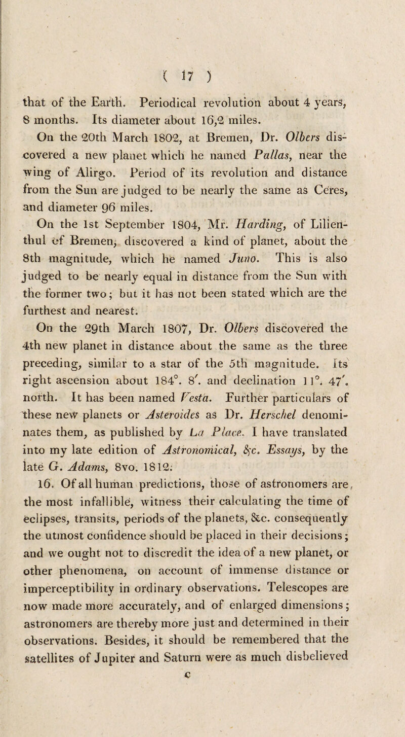 that of the Earth. Periodical revolution about 4 years, 8 months. Its diameter about 16,2 miles. On the 20th March 1802, at Bremen, Dr. Olbers dis¬ covered a new planet which he named Pallas, near the wing of Alirgo. Period of its revolution and distance from the Sun are judged to be nearly the same as Ceres, and diameter 96 miles. On the 1st September 1804, Mr. Harding, of Lilien- thul of Bremen, discovered a kind of planet, aboiit the 8th magnitude, which he named Juno. This is also judged to be nearly equal in distance from the Sun with the former two; but it has not been stated which are thd furthest and nearest. On the 29th March 1807, Dr. Olbers discovered the 4th new planet in distance about the same as the three preceding, similar to a star of the 5th magnitude. Its right ascension about 184°. S', and declination ] 1°. 47 ® north. It has been named Vesta. Further particulars of these new planets or AsteroideS as Dr. Herschel denomi¬ nates them, as published by La Place. I have translated into my late edition of Astronomical, 8)C. Essays^ by the late G. Adams, 8vo. 1812; 16. Of all human predictions, those of astronomers are the most infallible, witness their calculating the time of eclipses, transits, periods of the planets, &c. consequently the utmost confidence should be placed in their decisions; and we ought not to discredit the idea of a new planet, or other phenomena, on account of immense distance or imperceptibility in ordinary observations. Telescopes are now made more accurately, and of enlarged dimensions; astronomers are thereby more just and determined in their observations. Besides, it should be remembered that the satellites of Jupiter and Saturn were as much disbelieved c