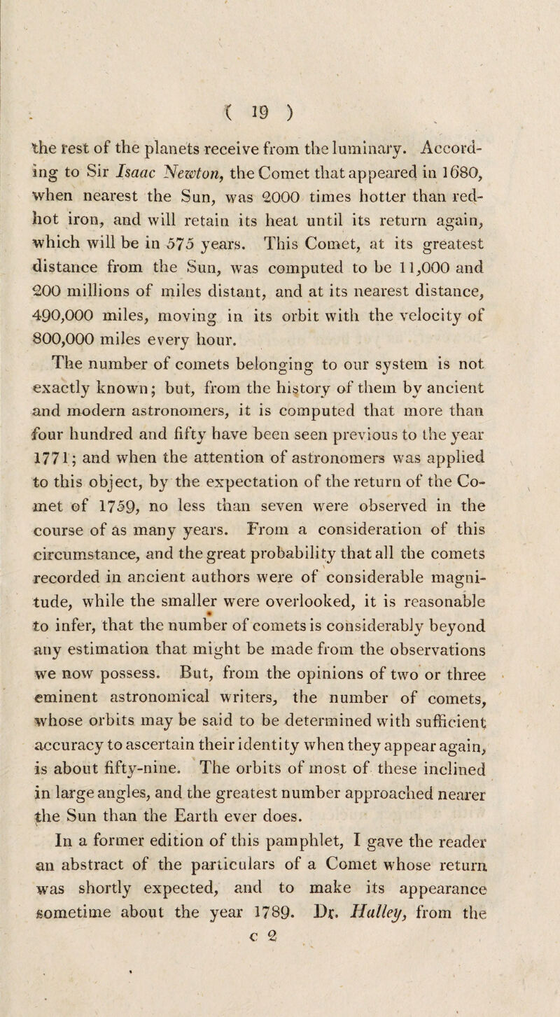 the rest of the planets receive from the luminary. Accord¬ ing to Sir Isaac Nezcton, the Comet that appeared in 1680, when nearest the Sun, was £000 times hotter than red- hot iron, and will retain its heat until its return again, which will be in 575 years. This Comet, at its greatest distance from the Sun, was computed to be 11,000 and £00 millions of miles distant, and at its nearest distance, 490,000 miles, moving in its orbit with the velocity of 800,000 miles every hour. The number of comets belonging to our system is not exactly known; but, from the history of them by ancient and modern astronomers, it is computed that more than four hundred and fifty have been seen previous to the year 1771; and when the attention of astronomers was applied to this object, by the expectation of the return of the Co¬ met of 1739, no less than seven were observed in the course of as many years. From a consideration of this circumstance, and the great probability that all the comets \ recorded in ancient authors were of considerable magni¬ tude, while the smaller were overlooked, it is reasonable * to infer, that the number of comets is considerably beyond any estimation that might be made from the observations we now possess. But, from the opinions of two or three eminent astronomical writers, the number of comets, whose orbits may be said to be determined with sufficient accuracy to ascertain their identi ty when they appear again, is about fifty-nine. The orbits of most of these inclined in large angles, and the greatest number approached nearer the Sun than the Earth ever does. In a former edition of this pamphlet, I gave the reader an abstract of the particulars of a Comet whose return was shortly expected, and to make its appearance sometime about the year 1789. Dr. Halley, from the c £