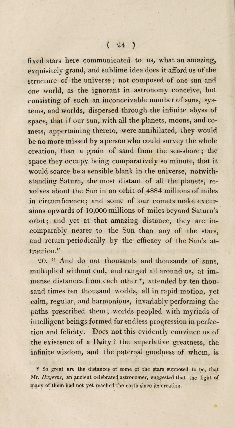 fixed stars here communicated to us, what an amazing, exquisitely grand, and sublime idea does it afford us of the structure of the universe; not composed of one sun and one world, as the ignorant in astronomy conceive, but consisting of such an inconceivable number of suns, sys¬ tems, and worlds, dispersed through the infinite abyss of space, that if our sun, with all the planets, moons, and co¬ mets, appertaining thereto, were annihilated, they would be no more missed by a person who could survey the whole creation, than a grain of sand from the sea-shore; the space they occupy being comparatively so minute, that it would scarce be a sensible blank in the universe, notwith¬ standing Saturn, the most distant of all the planets, re¬ volves about the Sun in an orbit of 4884 millions of miles in circumference; and some of our comets make excur¬ sions upwards of 10,000 millions of miles beyond Saturn’s orbit; and yet at that amazing distance, they are in¬ comparably nearer to the Sun than any of the stars, and return periodically by the efficacy of the Sun’s at¬ traction.” 20. u And do not thousands and thousands of suns, multiplied without end, and ranged all around us, at im¬ mense distances from each other *, attended by ten thou¬ sand times ten thousand worlds, all in rapid motion, yet calm, regular, and harmonious, invariably performing the paths prescribed them; worlds peopled with myriads of intelligent beings formed for endless progression in perfec¬ tion and felicity. Does not this evident^ convince us of the existence of a Deity ? the superlative greatness, the infinite wisdom, and the paternal goodness of whom, is * So great are the distance? of some of the stars supposed to be, that Mr. Huygens, an ancient celebrated astronomer, suggested that the light of piany of them had not yet reached the earth since its creation.