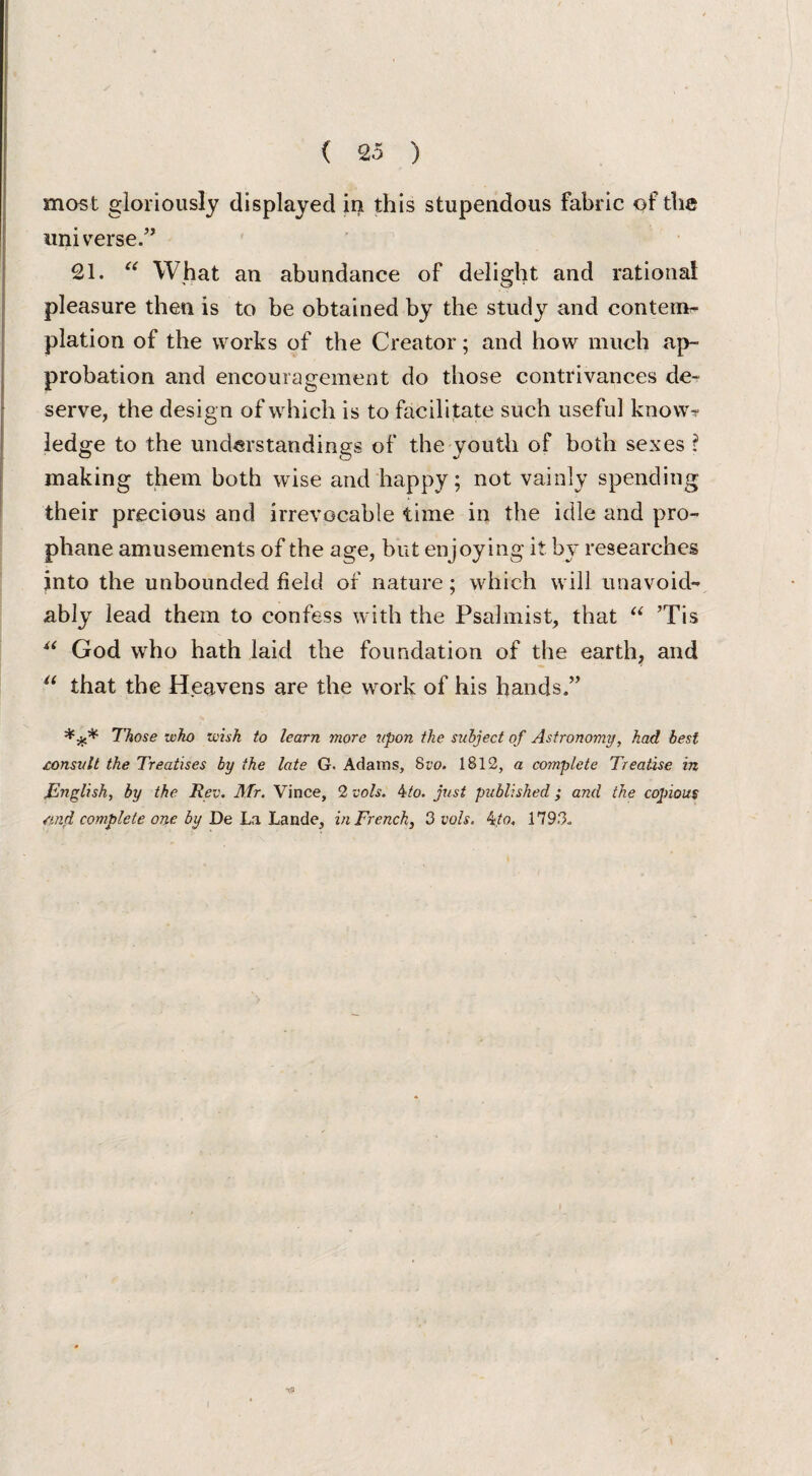 most gloriously displayed in this stupendous fabric of the universe/’ 21. u What an abundance of delight and rational pleasure then is to be obtained by the study and contem¬ plation of the works of the Creator; and how much ap¬ probation and encouragement do those contrivances de¬ serve, the design of which is to facilitate such useful know-? ledge to the understandings of the youth of both sexes ? making them both wise and happy; not vainly spending their precious and irrevocable time in the idle and pro- phane amusements of the age, but enjoying it by researches into the unbounded held of nature; which will unavoid¬ ably lead them to confess with the Psalmist, that “ ’Tis “ God who hath laid the foundation of the earth, and “ that the Heavens are the work of his hands/’ *** Those who wish to learn more upon the subject of Astronomy, had best consult the Treatises by the late G. Adams, 8vo. 1812, a complete Treatise in ,English, by the Rev. Mr. Vince, 2 vols. 4to. just published ; and the copious and complete one by De La Lande, in French, 3 vols. 4to. 1793.