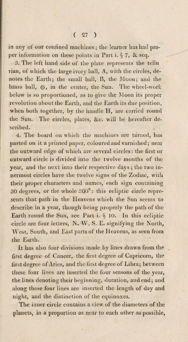 m any of our confined machines; the learner has had pro¬ per information on these points in Part i. § 7, & seq. 3. The left hand side of the plate represents the tellu rian, of which the large ivory ball, A, with the circles, de^ notes the Earth; the small ball, B, the Moon; and the brass ball, O, in the center, the Sun. The wheel-work below is so proportioned, as to give the Moon its proper revolution about the Earth, and the Earth its due position, when both together, by the handle H, are carried round the Sun. The circles, plates, &c. will be hereafter de¬ scribed. 4. The board on which the machines are turned, has pasted on it a printed paper, coloured and varnished; near the outward edge of which are several circles: the first or outward circle is divided into the twelve months of the year, and the next into their respective days ; the two in¬ nermost circles have the twelve signs of the Zodiac, with their proper characters and names, each sign containing 30 degrees, or the whole 360°: this ecliptic circle repre¬ sents that path in the Heavens which the Sun seems to describe in a year, though being properly the path of the Earth round the Sun, see Part i. § 10. In this ecliptic circle are four letters, N. W. S. E. signifying the North, West, South, and East parts of the Heavens, as seen from the Earth. It has also four divisions made by lines drawn from the r first degree of Cancer, the first degree of Capricorn, the first degree of Aries, and the first degree of Libra; between these four lines are inserted the four seasons of the year, the lines denoting their beginning, duration, and end; and along these four lines are inserted the length of day and night, and the distinction of the equinoxes. The inner circle contains a view of the diameters of the planets, in a proportion as near to each other as possible.