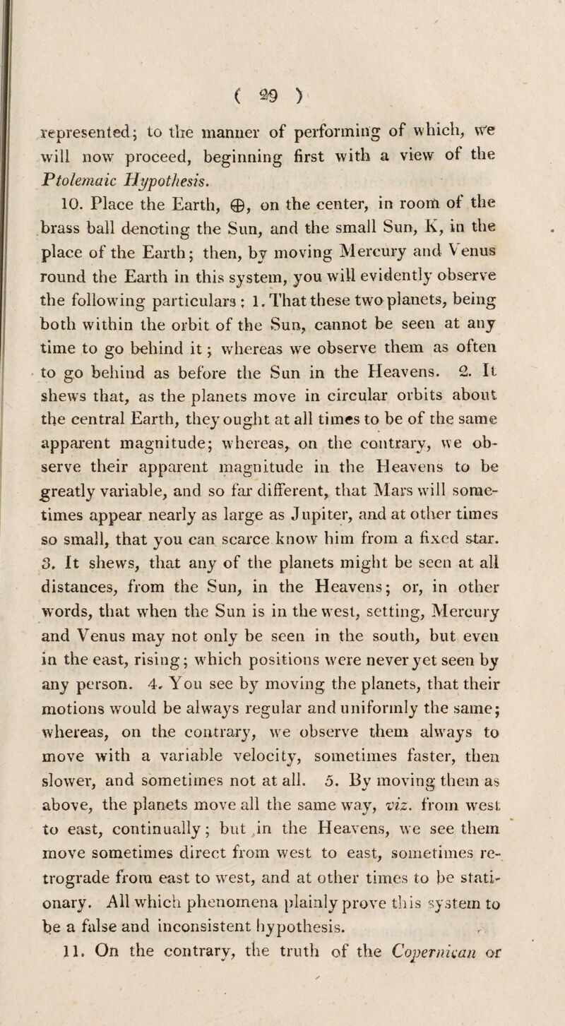 represented; to the manner of performing of which, vre will now proceed, beginning first with a view of the Ptolemaic Hypothesis. 10. Place the Earth, 0, on the center, in room of the brass ball denoting the Sun, and the small Sun, K, in the place of the Earth; then, by moving Mercury and Venus round the Earth in this system, you will evidently observe the following particulars; 1, That these two planets, being both within the orbit of the Sun, cannot be seen at any time to go behind it; whereas we observe them as often to go behind as before the Sun in the Heavens. 2. It shews that, as the planets move in circular orbits about the central Earth, they ought at all times to be of the same apparent magnitude; whereas,, on the contrary, we ob¬ serve their apparent magnitude in the Eleavens to be greatly variable, and so far different, that Mars will some¬ times appear nearly as large as Jupiter, and at other times so small, that you can scarce know him from a fixed star. 3. It shews, that any of the planets might be seen at all distances, from the Sun, in the Heavens; or, in other words, that wrhen the Sun is in the west, setting, Mercury and Venus may not only be seen in the south, but even in the east, rising; which positions were never yet seen by any person. 4. You see by moving the planets, that their motions would be always regular and uniformly the same; whereas, on the contrary, we observe them always to move with a variable velocity, sometimes faster, then slower, and sometimes not at all. 5. By moving them as above, the planets move all the same way, viz. from west to east, continually; but in the Heavens, we see them move sometimes direct from west to east, sometimes re¬ trograde from east to west, and at other times to be stati¬ onary. All which phenomena plainly prove this system to be a false and inconsistent hypothesis. 11. On the contrary, the truth of the Coper mean or