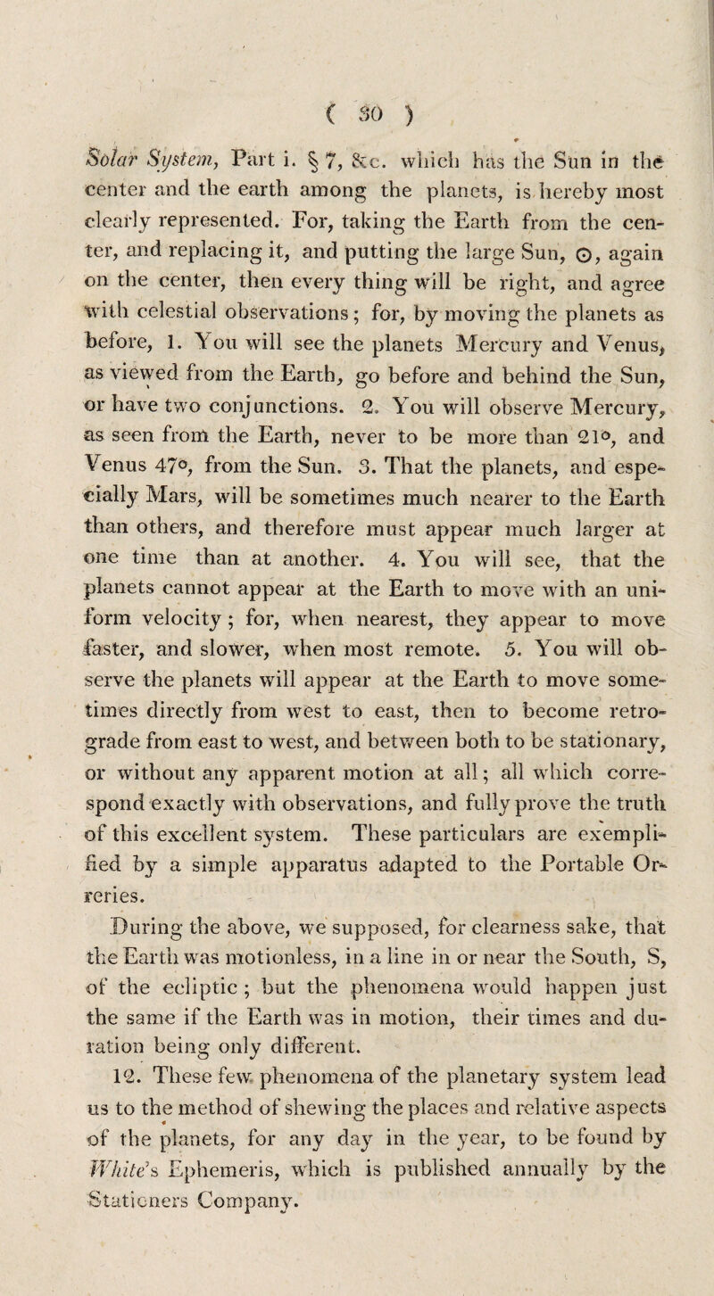 W Bohr System, Part i. ^ 7, &e. which has the Sun in the center and the earth among the planets, is hereby most clearly represented. For, taking the Earth from the cen¬ ter, and replacing it, and putting the large Sun, O, again on the center, then every thing will be right, and agree with celestial observations; for, by moving the planets as before, 1. You will see the planets Mercury and Venus* as viewed from the Earth, go before and behind the Sun, or have two conjunctions. 2. You will observe Mercury, as seen from the Earth, never to be more than 21°, and Venus 47°, from the Sun. 3. That the planets, and espe¬ cially Mars, will be sometimes much nearer to the Earth than others, and therefore must appear much larger at one time than at another. 4. You will see, that the planets cannot appear at the Earth to move with an uni¬ form velocity; for, when nearest, they appear to move faster, and slower, when most remote. 5. You will ob¬ serve the planets will appear at the Earth to move some¬ times directly from west to east, then to become retro¬ grade from east to west, and between both to be stationary, or without any apparent motion at all; all which corre¬ spond exactly with observations, and fully prove the truth of this excellent system. These particulars are exempli¬ fied by a simple apparatus adapted to the Portable Or¬ reries. During the above, we supposed, for clearness sake, that the Earth was motionless, in a line in or near the South, S, of the ecliptic ; but the phenomena wrould happen just the same if the Earth was in motion, their times and du¬ ration being only different. 12. These few phenomena of the planetary system lead us to the method of shewing the places and relative aspects of the planets, for any day in the year, to be found by White’s Ephemeris, which is published annually by the Stationers Company.