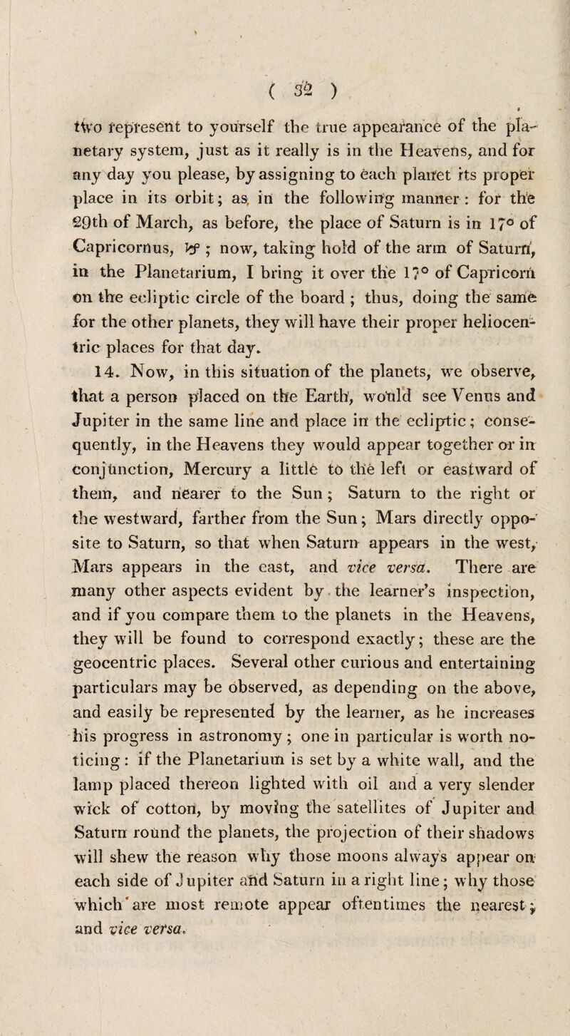 f iivo represent to yourself the true appearance of the pla¬ netary system, just as it really is in the Heavens, and for any day you please, by assigning to each planet its proper place in its orbit; as, in the following manner : for the 29th of March, as before) the place of Saturn is in 17° of Capricornus, Vf ; now, taking hold of the arm of Saturn, in the Planetarium, I bring it over the 1?° of Capricorn on the ecliptic circle of the board ; thus, doing the same for the other planets, they will have their proper heliocen¬ tric places for that day. 14. Now, in this situation of the planets, we observe, that a person placed on the Earth, would see Venus and Jupiter in the same line and place in the ecliptic; conse¬ quently, in the Heavens they would appear together or in conjunction, Mercury a little to the left or eastward of them, and nearer to the Sun; Saturn to the right or the westward, farther from the Sun; Mars directly oppo¬ site to Saturn, so that wrhen Saturn appears in the west, Mars appears in the east, and vice verm. There are many other aspects evident by the learner’s inspection, and if you compare them to the planets in the Heavens, they will be found to correspond exactly; these are the geocentric places. Several other curious and entertaining particulars may be observed, as depending on the above, and easily be represented by the learner, as he increases his progress in astronomy; one in particular is worth no¬ ticing : if the Planetarium is set by a white wail, and the lamp placed thereon lighted with oil and a very slender wick of cotton, by moving the satellites of Jupiter and Saturn round the planets, the projection of their shadows will shew the reason why those moons always appear on each side of Jupiter aftd Saturn in a right line; why those which* are most remote appear oftentimes the nearest j and vice versa.